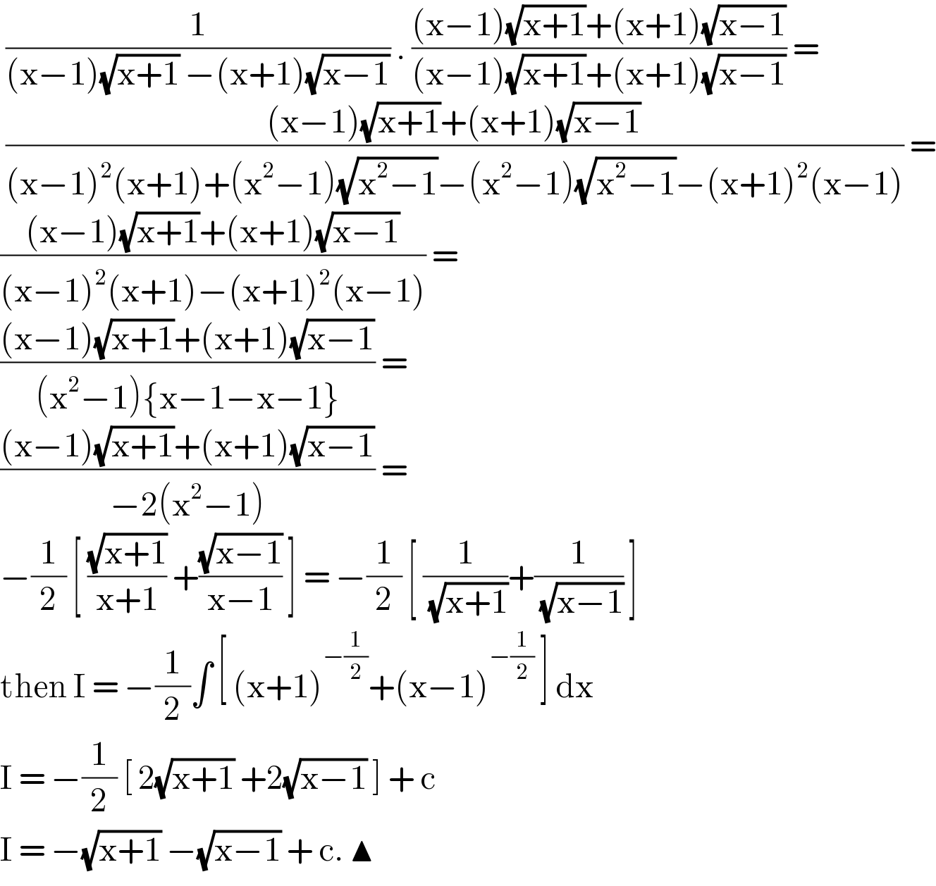 (1/((x−1)(√(x+1)) −(x+1)(√(x−1)))) . (((x−1)(√(x+1))+(x+1)(√(x−1)))/((x−1)(√(x+1))+(x+1)(√(x−1)))) =   (((x−1)(√(x+1))+(x+1)(√(x−1)))/((x−1)^2 (x+1)+(x^2 −1)(√(x^2 −1))−(x^2 −1)(√(x^2 −1))−(x+1)^2 (x−1))) =  (((x−1)(√(x+1))+(x+1)(√(x−1)))/((x−1)^2 (x+1)−(x+1)^2 (x−1))) =  (((x−1)(√(x+1))+(x+1)(√(x−1)))/((x^2 −1){x−1−x−1})) =   (((x−1)(√(x+1))+(x+1)(√(x−1)))/(−2(x^2 −1))) =  −(1/2) [ ((√(x+1))/(x+1)) +((√(x−1))/(x−1)) ] = −(1/2) [ (1/( (√(x+1))))+(1/( (√(x−1)))) ]  then I = −(1/2)∫ [ (x+1)^(−(1/2)) +(x−1)^(−(1/2))  ] dx  I = −(1/2) [ 2(√(x+1)) +2(√(x−1)) ] + c  I = −(√(x+1)) −(√(x−1)) + c. ▲  