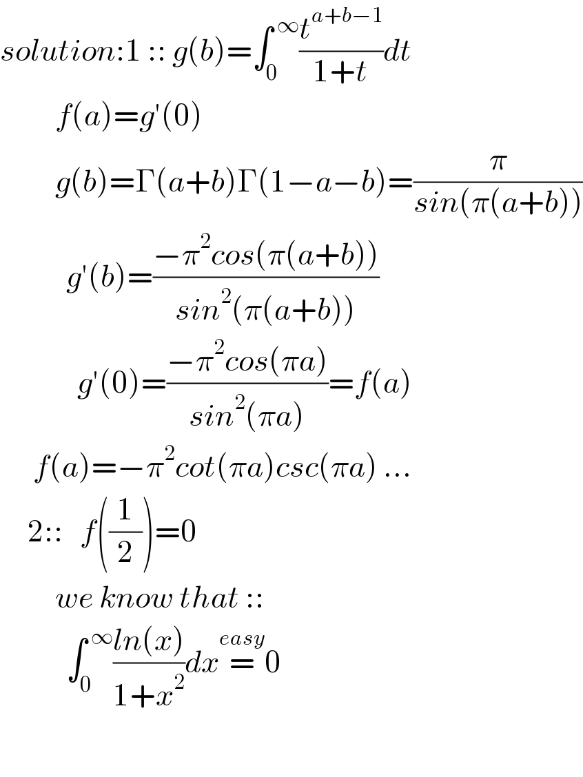 solution:1 :: g(b)=∫_0 ^( ∞) (t^(a+b−1) /(1+t))dt            f(a)=g′(0)            g(b)=Γ(a+b)Γ(1−a−b)=(π/(sin(π(a+b))))              g′(b)=((−π^2 cos(π(a+b)))/(sin^2 (π(a+b))))                g′(0)=((−π^2 cos(πa))/(sin^2 (πa)))=f(a)^         f(a)=−π^2 cot(πa)csc(πa) ...       2::   f((1/2))=0             we know that ::              ∫_0 ^( ∞) ((ln(x))/(1+x^2 ))dx=^(easy) 0              