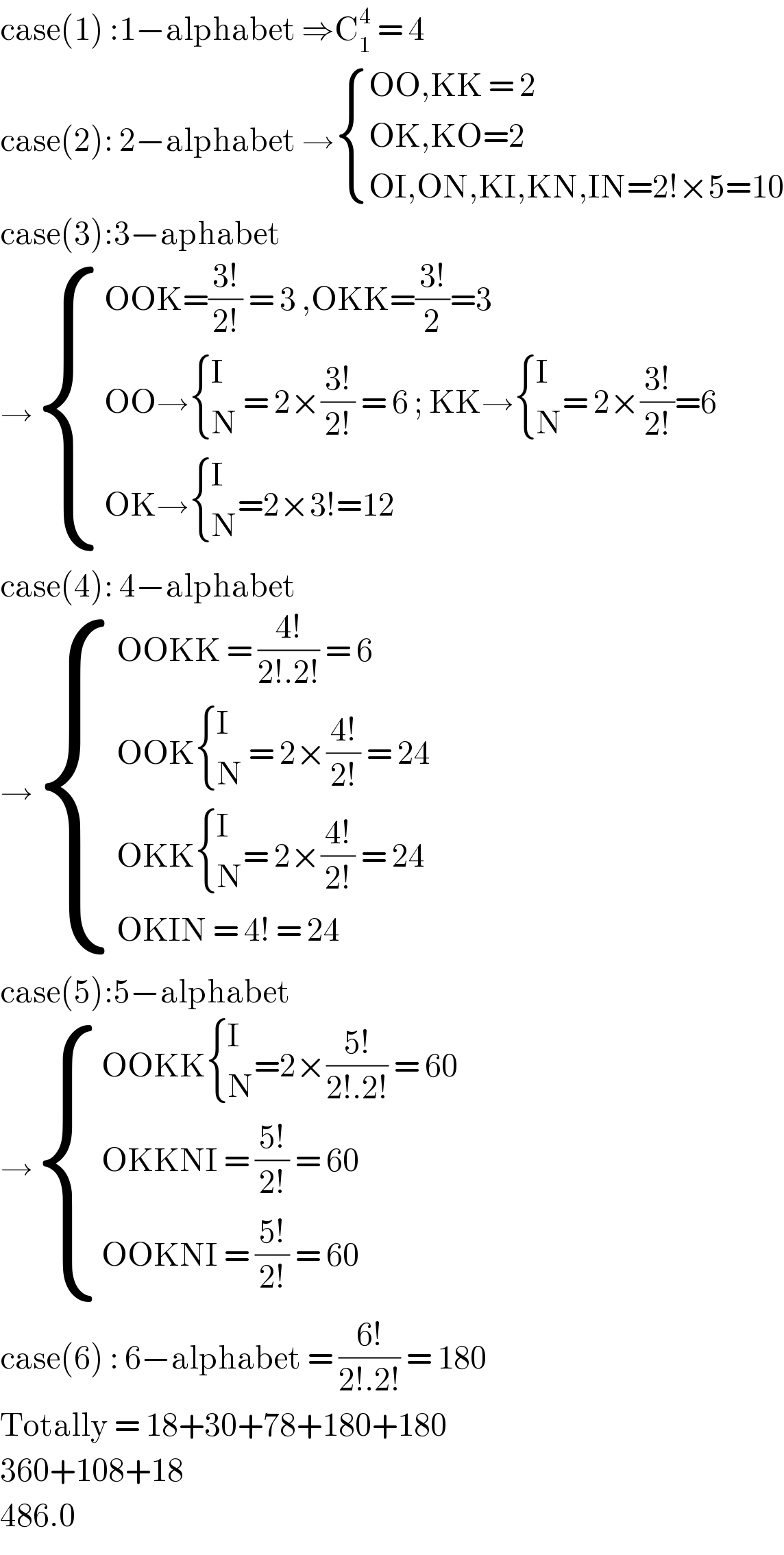 case(1) :1−alphabet ⇒C_1 ^4  = 4  case(2): 2−alphabet → { ((OO,KK = 2)),((OK,KO=2 )),((OI,ON,KI,KN,IN=2!×5=10)) :}  case(3):3−aphabet  → { ((OOK=((3!)/(2!)) = 3 ,OKK=((3!)/2)=3)),((OO→ { (I),(N) :} = 2×((3!)/(2!)) = 6 ; KK→ { (I),(N) :}= 2×((3!)/(2!))=6 )),((OK→ { (I),(N) :}=2×3!=12 )) :}  case(4): 4−alphabet  → { ((OOKK = ((4!)/(2!.2!)) = 6 )),((OOK { (I),(N) :} = 2×((4!)/(2!)) = 24 )),((OKK { (I),(N) :}= 2×((4!)/(2!)) = 24 )),((OKIN = 4! = 24 )) :}  case(5):5−alphabet  → { ((OOKK { (I),(N) :}=2×((5!)/(2!.2!)) = 60)),((OKKNI = ((5!)/(2!)) = 60 )),((OOKNI = ((5!)/(2!)) = 60 )) :}  case(6) : 6−alphabet = ((6!)/(2!.2!)) = 180  Totally = 18+30+78+180+180  360+108+18  486.0  