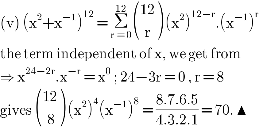 (v) (x^2 +x^(−1) )^(12)  = Σ_(r = 0) ^(12)  (((12)),((  r)) ) (x^2 )^(12−r) .(x^(−1) )^r   the term independent of x, we get from  ⇒ x^(24−2r) .x^(−r)  = x^0  ; 24−3r = 0 , r = 8  gives  (((12)),((  8)) ) (x^2 )^4 (x^(−1) )^8  = ((8.7.6.5)/(4.3.2.1)) = 70. ▲  