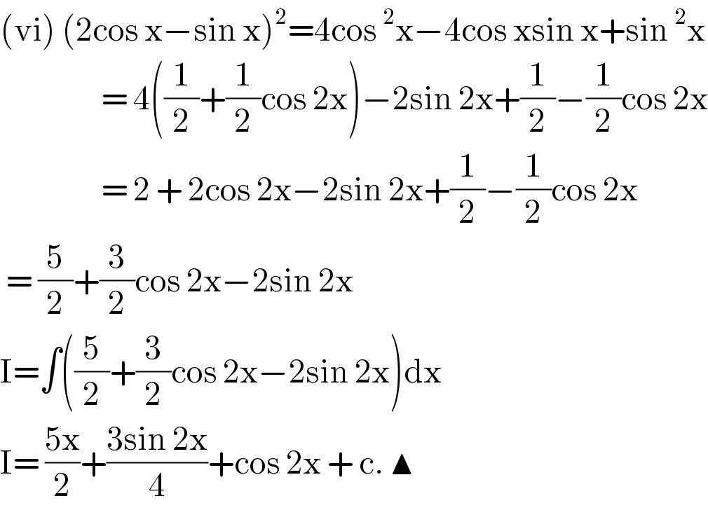 (vi) (2cos x−sin x)^2 =4cos^2 x−4cos xsin x+sin^2 x                    = 4((1/2)+(1/2)cos 2x)−2sin 2x+(1/2)−(1/2)cos 2x                    = 2 + 2cos 2x−2sin 2x+(1/2)−(1/2)cos 2x   = (5/2)+(3/2)cos 2x−2sin 2x  I=∫((5/2)+(3/2)cos 2x−2sin 2x)dx  I= ((5x)/2)+((3sin 2x)/4)+cos 2x + c. ▲  