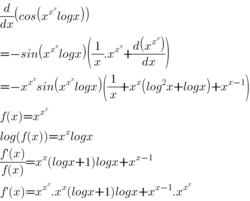 (d/dx)(cos(x^x^x  logx))  =−sin(x^x^x  logx)((1/x).x^x^x  +((d(x^x^x  ))/dx))  =−x^x^x  sin(x^x^x  logx)((1/x)+x^x (log^2 x+logx)+x^(x−1) )  f(x)=x^x^x    log(f(x))=x^x logx  ((f′(x))/(f(x)))=x^x (logx+1)logx+x^(x−1)   f′(x)=x^x^x  .x^x (logx+1)logx+x^(x−1) .x^x^x    