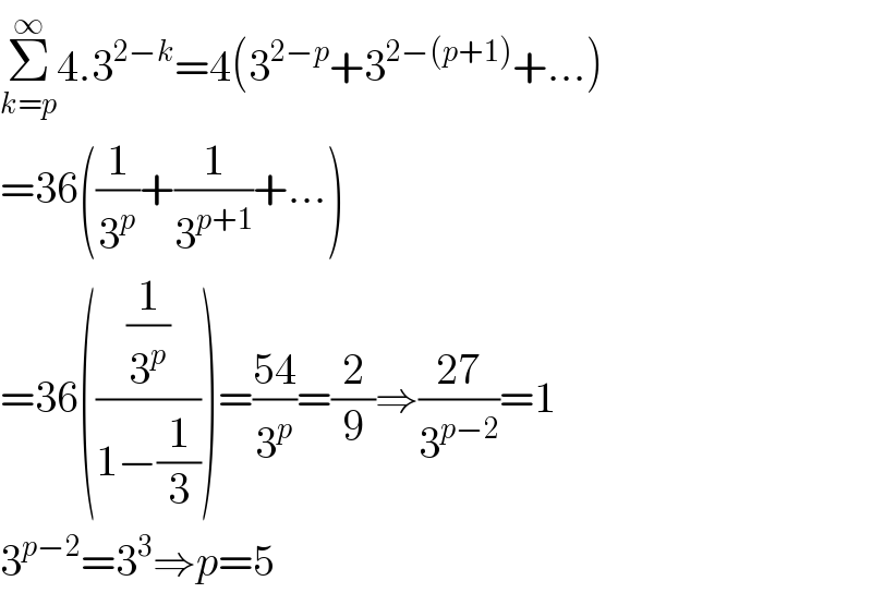 Σ_(k=p) ^∞ 4.3^(2−k) =4(3^(2−p) +3^(2−(p+1)) +...)  =36((1/3^p )+(1/3^(p+1) )+...)  =36(((1/3^p )/(1−(1/3))))=((54)/3^p )=(2/9)⇒((27)/3^(p−2) )=1  3^(p−2) =3^3 ⇒p=5  
