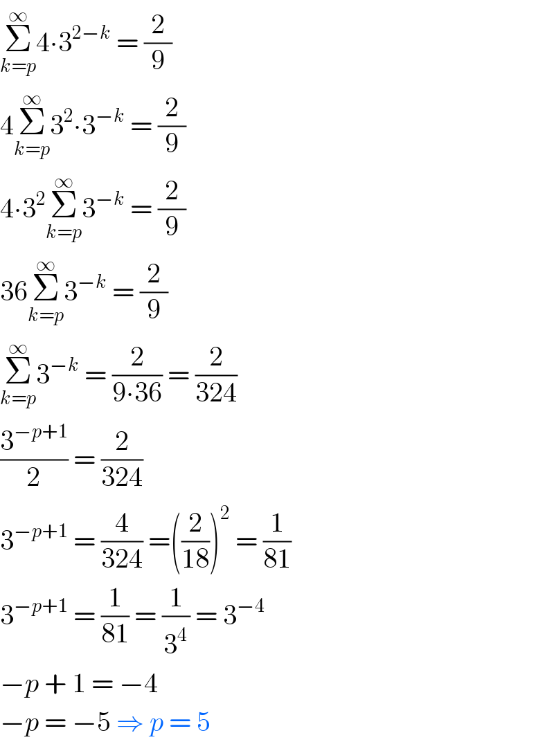 Σ_(k=p) ^∞ 4∙3^(2−k)  = (2/9)  4Σ_(k=p) ^∞ 3^2 ∙3^(−k)  = (2/9)  4∙3^2 Σ_(k=p) ^∞ 3^(−k)  = (2/9)  36Σ_(k=p) ^∞ 3^(−k)  = (2/9)  Σ_(k=p) ^∞ 3^(−k)  = (2/(9∙36)) = (2/(324))  (3^(−p+1) /2) = (2/(324))  3^(−p+1)  = (4/(324)) =((2/(18)))^2  = (1/(81))  3^(−p+1)  = (1/(81)) = (1/3^4 ) = 3^(−4)   −p + 1 = −4  −p = −5 ⇒ p = 5  