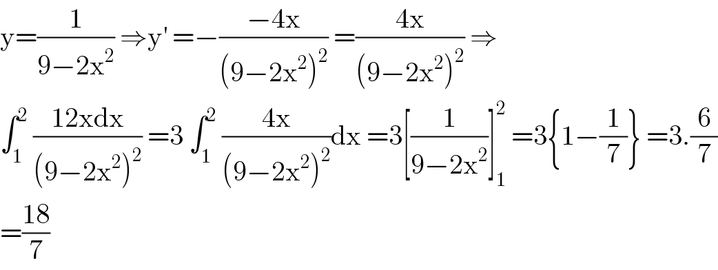 y=(1/(9−2x^2 )) ⇒y^′  =−((−4x)/((9−2x^2 )^2 )) =((4x)/((9−2x^2 )^2 )) ⇒  ∫_1 ^2  ((12xdx)/((9−2x^2 )^2 )) =3 ∫_1 ^2  ((4x)/((9−2x^2 )^2 ))dx =3[(1/(9−2x^2 ))]_1 ^2  =3{1−(1/7)} =3.(6/7)  =((18)/7)  