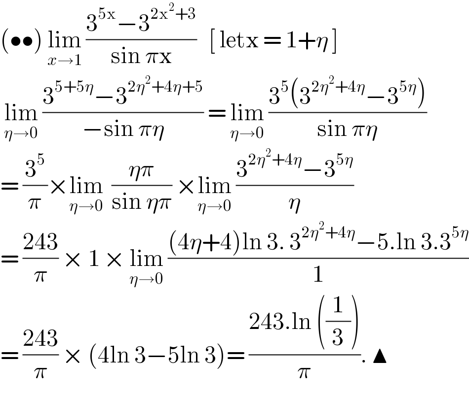 (••) lim_(x→1)  ((3^(5x) −3^(2x^2 +3) )/(sin πx))   [ letx = 1+η ]    lim_(η→0)  ((3^(5+5η) −3^(2η^2 +4η+5) )/(−sin πη)) = lim_(η→0)  ((3^5 (3^(2η^2 +4η) −3^(5η) ))/(sin πη))  = (3^5 /π)×lim_(η→0)   ((ηπ)/(sin ηπ)) ×lim_(η→0)  ((3^(2η^2 +4η) −3^(5η) )/η)  = ((243)/π) × 1 × lim_(η→0)  (((4η+4)ln 3. 3^(2η^2 +4η) −5.ln 3.3^(5η) )/1)  = ((243)/π) × (4ln 3−5ln 3)= ((243.ln ((1/3)))/π). ▲  