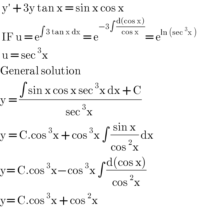  y′ + 3y tan x = sin x cos x   IF u = e^(∫ 3 tan x dx)  = e^(−3∫ ((d(cos x))/(cos x))) = e^(ln (sec^3 x ))    u = sec^3 x   General solution   y = ((∫ sin x cos x sec^3 x dx + C)/(sec^3 x ))  y = C.cos^3 x + cos^3 x ∫ ((sin x)/(cos^2 x)) dx  y= C.cos^3 x−cos^3 x ∫ ((d(cos x))/(cos^2 x))  y= C.cos^3 x + cos^2 x   