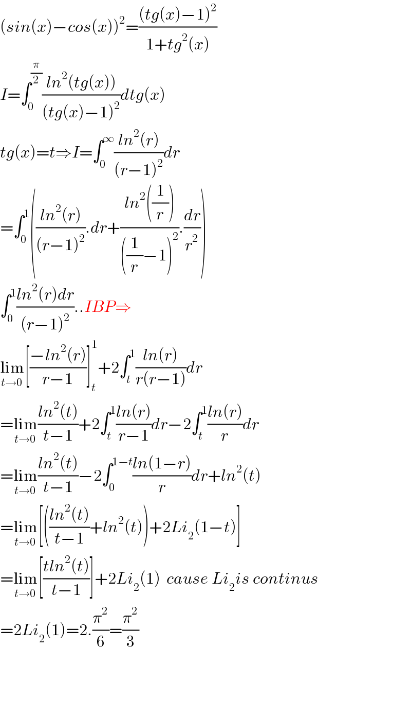 (sin(x)−cos(x))^2 =(((tg(x)−1)^2 )/(1+tg^2 (x)))  I=∫_0 ^(π/2) ((ln^2 (tg(x)))/((tg(x)−1)^2 ))dtg(x)  tg(x)=t⇒I=∫_0 ^∞ ((ln^2 (r))/((r−1)^2 ))dr  =∫_0 ^1 (((ln^2 (r))/((r−1)^2 )).dr+((ln^2 ((1/r)))/(((1/r)−1)^2 )).(dr/r^2 ))  ∫_0 ^1 ((ln^2 (r)dr)/((r−1)^2 ))..IBP⇒  lim_(t→0) [((−ln^2 (r))/(r−1))]_t ^1 +2∫_t ^1 ((ln(r))/(r(r−1)))dr  =lim_(t→0) ((ln^2 (t))/(t−1))+2∫_t ^1 ((ln(r))/(r−1))dr−2∫_t ^1 ((ln(r))/r)dr  =lim_(t→0) ((ln^2 (t))/(t−1))−2∫_0 ^(1−t) ((ln(1−r))/r)dr+ln^2 (t)   =lim_(t→0) [(((ln^2 (t))/(t−1))+ln^2 (t))+2Li_2 (1−t)]  =lim_(t→0) [((tln^2 (t))/(t−1))]+2Li_2 (1)  cause Li_2 is continus  =2Li_2 (1)=2.(π^2 /6)=(π^2 /3)      