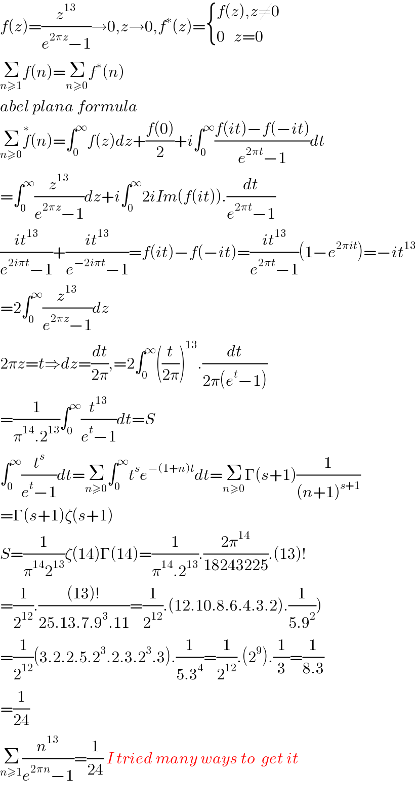 f(z)=(z^(13) /(e^(2πz) −1))→0,z→0,f^∗ (z)= { ((f(z),z≠0)),((0   z=0)) :}  Σ_(n≥1) f(n)=Σ_(n≥0) f^∗ (n)  abel plana formula  Σ_(n≥0) f^∗ (n)=∫_0 ^∞ f(z)dz+((f(0))/2)+i∫_0 ^∞ ((f(it)−f(−it))/(e^(2πt) −1))dt  =∫_0 ^∞ (z^(13) /(e^(2πz) −1))dz+i∫_0 ^∞ 2iIm(f(it)).(dt/(e^(2πt) −1))  ((it^(13) )/(e^(2iπt) −1))+((it^(13) )/(e^(−2iπt) −1))=f(it)−f(−it)=((it^(13) )/(e^(2πt) −1))(1−e^(2πit) )=−it^(13)   =2∫_0 ^∞ (z^(13) /(e^(2πz) −1))dz  2πz=t⇒dz=(dt/(2π)),=2∫_0 ^∞ ((t/(2π)))^(13) .(dt/(2π(e^t −1)))  =(1/(π^(14) .2^(13) ))∫_0 ^∞ (t^(13) /(e^t −1))dt=S  ∫_0 ^∞ (t^s /(e^t −1))dt=Σ_(n≥0) ∫_0 ^∞ t^s e^(−(1+n)t) dt=Σ_(n≥0) Γ(s+1)(1/((n+1)^(s+1) ))  =Γ(s+1)ζ(s+1)  S=(1/(π^(14) 2^(13) ))ζ(14)Γ(14)=(1/(π^(14) .2^(13) )).((2π^(14) )/(18243225)).(13)!  =(1/2^(12) ).(((13)!)/(25.13.7.9^3 .11))=(1/2^(12) ).(12.10.8.6.4.3.2).(1/(5.9^2 )))  =(1/2^(12) )(3.2.2.5.2^3 .2.3.2^3 .3).(1/(5.3^4 ))=(1/2^(12) ).(2^9 ).(1/3)=(1/(8.3))  =(1/(24))  Σ_(n≥1) (n^(13) /(e^(2πn) −1))=(1/(24)) I tried many ways to  get it    