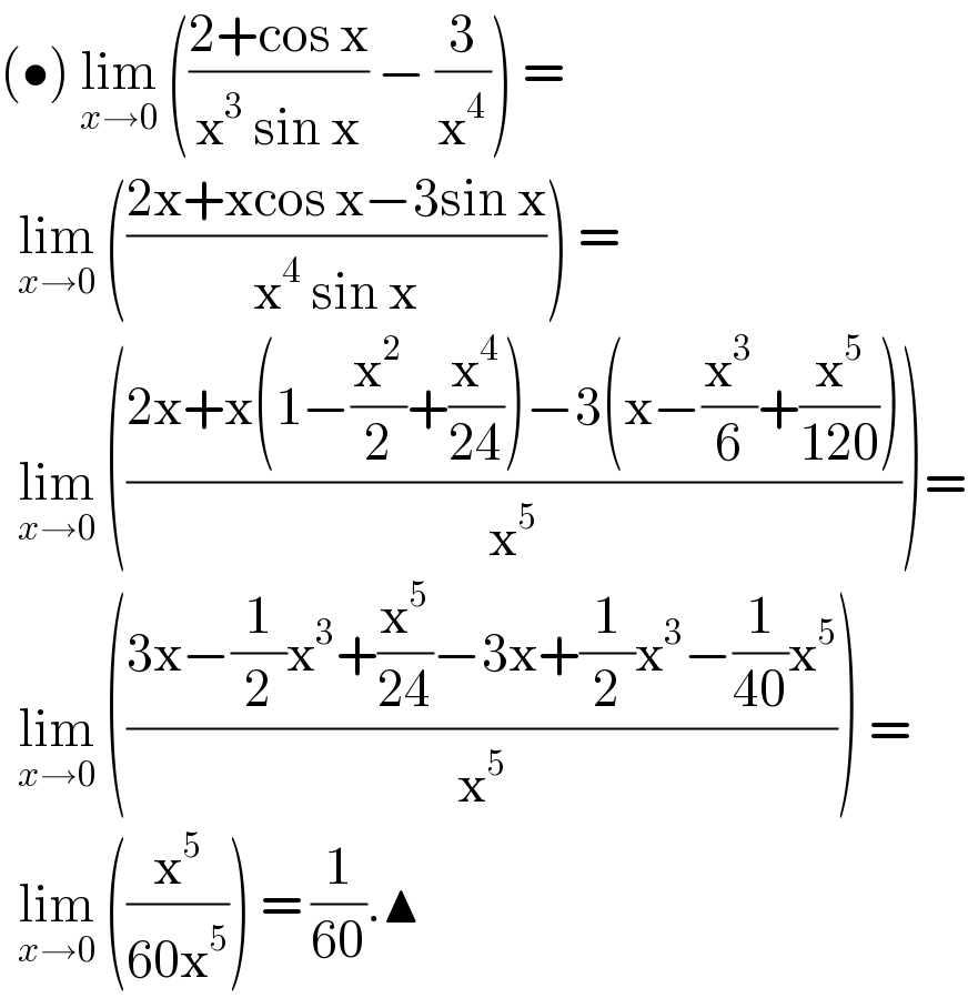 (•) lim_(x→0)  (((2+cos x)/(x^3  sin x)) − (3/x^4 )) =     lim_(x→0)  (((2x+xcos x−3sin x)/(x^4  sin x))) =    lim_(x→0)  (((2x+x(1−(x^2 /2)+(x^4 /(24)))−3(x−(x^3 /6)+(x^5 /(120))))/x^5 ))=    lim_(x→0)  (((3x−(1/2)x^3 +(x^5 /(24))−3x+(1/2)x^3 −(1/(40))x^5 )/x^5 )) =    lim_(x→0)  ((x^5 /(60x^5 ))) = (1/(60)).▲   