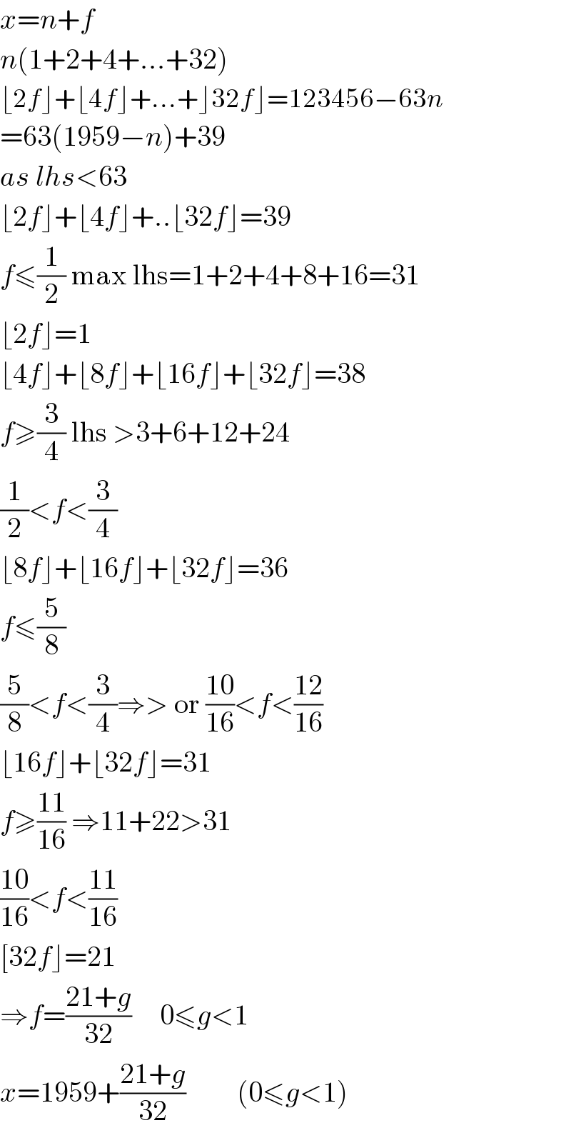 x=n+f  n(1+2+4+...+32)  ⌊2f⌋+⌊4f⌋+...+⌋32f⌋=123456−63n  =63(1959−n)+39  as lhs<63  ⌊2f⌋+⌊4f⌋+..⌊32f⌋=39  f≤(1/2) max lhs=1+2+4+8+16=31  ⌊2f⌋=1  ⌊4f⌋+⌊8f⌋+⌊16f⌋+⌊32f⌋=38  f≥(3/4) lhs >3+6+12+24  (1/2)<f<(3/4)  ⌊8f⌋+⌊16f⌋+⌊32f⌋=36  f≤(5/8)   (5/8)<f<(3/4)⇒> or ((10)/(16))<f<((12)/(16))  ⌊16f⌋+⌊32f⌋=31  f≥((11)/(16)) ⇒11+22>31  ((10)/(16))<f<((11)/(16))  [32f⌋=21  ⇒f=((21+g)/(32))     0≤g<1  x=1959+((21+g)/(32))         (0≤g<1)  