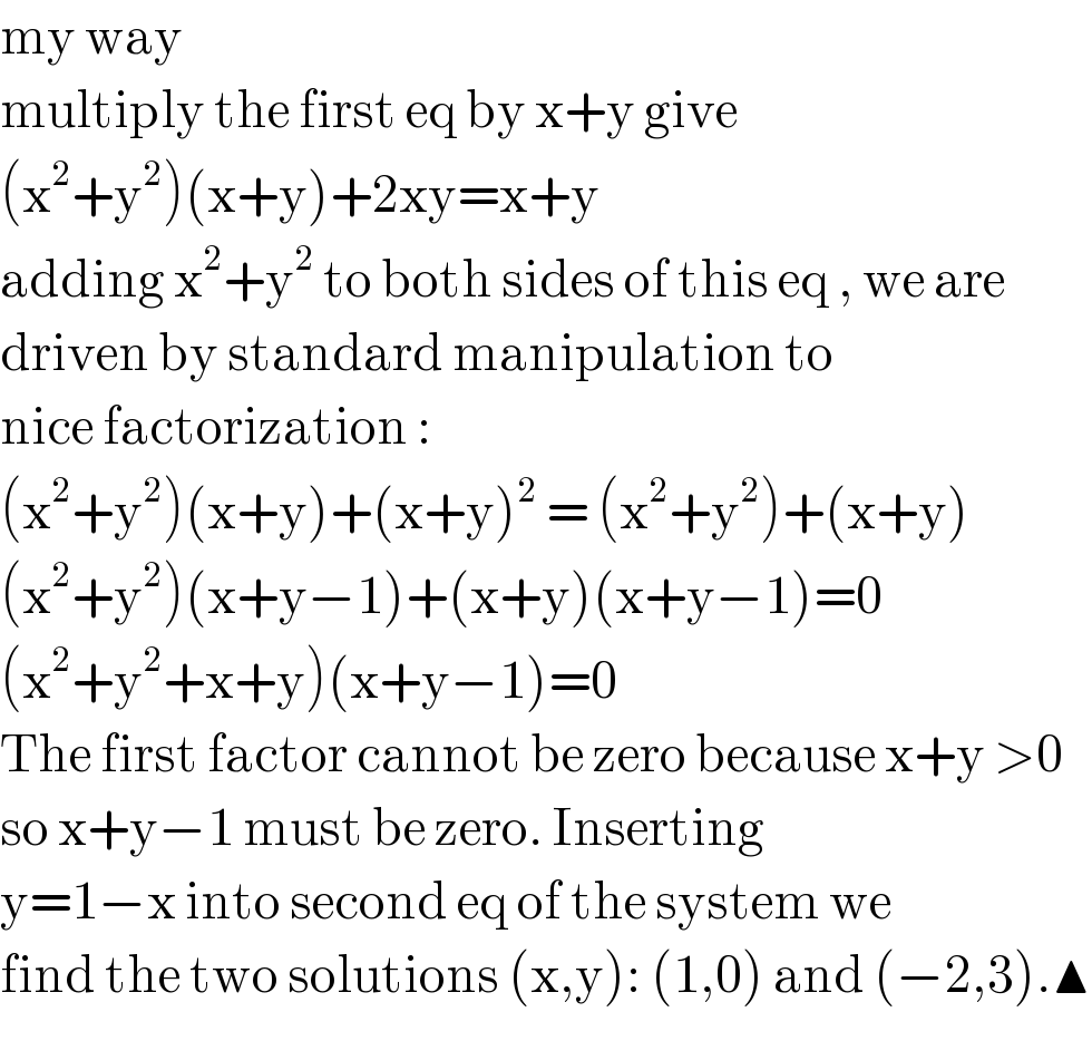 my way   multiply the first eq by x+y give  (x^2 +y^2 )(x+y)+2xy=x+y  adding x^2 +y^2  to both sides of this eq , we are   driven by standard manipulation to  nice factorization :  (x^2 +y^2 )(x+y)+(x+y)^2  = (x^2 +y^2 )+(x+y)  (x^2 +y^2 )(x+y−1)+(x+y)(x+y−1)=0  (x^2 +y^2 +x+y)(x+y−1)=0  The first factor cannot be zero because x+y >0  so x+y−1 must be zero. Inserting   y=1−x into second eq of the system we   find the two solutions (x,y): (1,0) and (−2,3).▲  