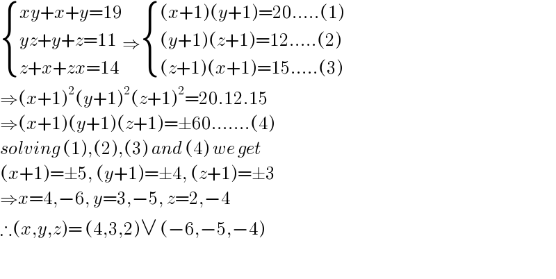  { ((xy+x+y=19)),((yz+y+z=11)),((z+x+zx=14)) :}⇒ { (((x+1)(y+1)=20.....(1))),(((y+1)(z+1)=12.....(2))),(((z+1)(x+1)=15.....(3))) :}  ⇒(x+1)^2 (y+1)^2 (z+1)^2 =20.12.15  ⇒(x+1)(y+1)(z+1)=±60.......(4)  solving (1),(2),(3) and (4) we get  (x+1)=±5, (y+1)=±4, (z+1)=±3  ⇒x=4,−6, y=3,−5, z=2,−4  ∴(x,y,z)= (4,3,2)∨ (−6,−5,−4)    