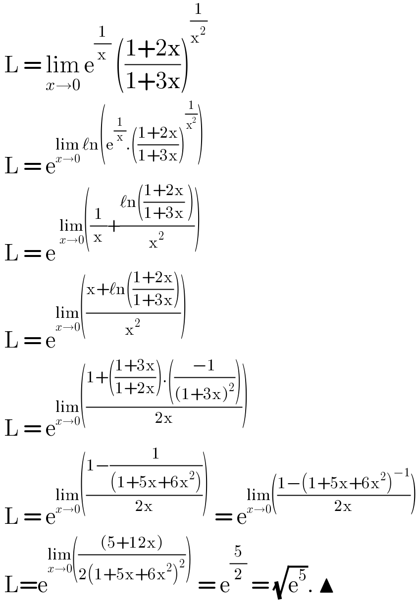  L = lim_(x→0)  e^(1/x)  (((1+2x)/(1+3x)))^(1/x^2 )    L = e^(lim_(x→0)  ℓn(e^(1/x) .(((1+2x)/(1+3x)))^(1/x^2 ) ))    L = e^(lim_(x→0) ((1/x)+((ℓn(((1+2x)/(1+3x)) ))/x^2 )))    L = e^(lim_(x→0) (((x+ℓn(((1+2x)/(1+3x))))/x^2 )))    L = e^(lim_(x→0) (((1+(((1+3x)/(1+2x))).(((−1)/((1+3x)^2 ))))/(2x))))    L = e^(lim_(x→0) (((1−(1/((1+5x+6x^2 ))))/(2x))))  = e^(lim_(x→0) (((1−(1+5x+6x^2 )^(−1) )/(2x))))    L=e^(lim_(x→0) ((((5+12x))/(2(1+5x+6x^2 )^2 ))))  = e^(5/2)  = (√e^5 ). ▲  
