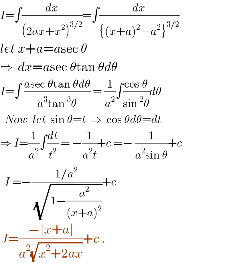 I=∫(dx/((2ax+x^2 )^(3/2) ))=∫(dx/({(x+a)^2 −a^2 }^(3/2) ))  let x+a=asec θ  ⇒  dx=asec θtan θdθ  I=∫ ((asec θtan θdθ)/(a^3 tan^3 θ)) = (1/a^2 )∫((cos θ)/(sin^2 θ))dθ    Now  let  sin θ=t  ⇒  cos θdθ=dt  ⇒ I=(1/a^2 )∫(dt/t^2 ) = −(1/(a^2 t))+c =− (1/(a^2 sin θ))+c    I =−((1/a^2 )/( (√(1−(a^2 /((x+a)^2 ))))))+c     I=((−∣x+a∣)/(a^2 (√(x^2 +2ax))))+c .  