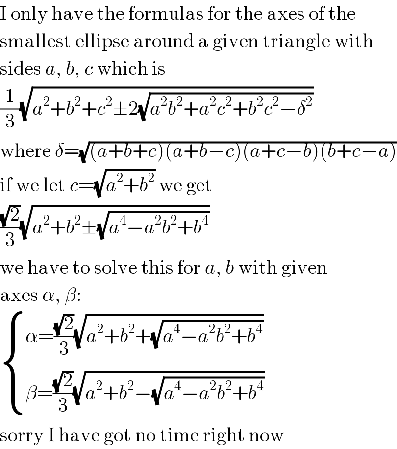 I only have the formulas for the axes of the  smallest ellipse around a given triangle with  sides a, b, c which is  (1/3)(√(a^2 +b^2 +c^2 ±2(√(a^2 b^2 +a^2 c^2 +b^2 c^2 −δ^2 ))))  where δ=(√((a+b+c)(a+b−c)(a+c−b)(b+c−a)))  if we let c=(√(a^2 +b^2 )) we get  ((√2)/3)(√(a^2 +b^2 ±(√(a^4 −a^2 b^2 +b^4 ))))  we have to solve this for a, b with given  axes α, β:   { ((α=((√2)/3)(√(a^2 +b^2 +(√(a^4 −a^2 b^2 +b^4 )))))),((β=((√2)/3)(√(a^2 +b^2 −(√(a^4 −a^2 b^2 +b^4 )))))) :}  sorry I have got no time right now  