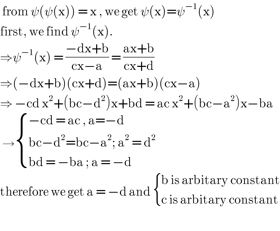  from ψ(ψ(x)) = x , we get ψ(x)=ψ^(−1) (x)  first, we find ψ^(−1) (x).  ⇒ψ^(−1) (x) = ((−dx+b)/(cx−a)) = ((ax+b)/(cx+d))  ⇒(−dx+b)(cx+d)=(ax+b)(cx−a)  ⇒ −cd x^2 +(bc−d^2 )x+bd = ac x^2 +(bc−a^2 )x−ba   → { ((−cd = ac , a=−d)),((bc−d^2 =bc−a^2 ; a^2  = d^2  )),((bd = −ba ; a = −d)) :}  therefore we get a = −d and  { ((b is arbitary constant)),((c is arbitary constant)) :}    