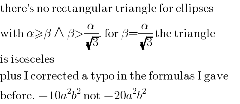 there′s no rectangular triangle for ellipses  with α≥β ∧ β>(α/( (√3))). for β=(α/( (√3))) the triangle  is isosceles  plus I corrected a typo in the formulas I gave  before. −10a^2 b^2  not −20a^2 b^2   