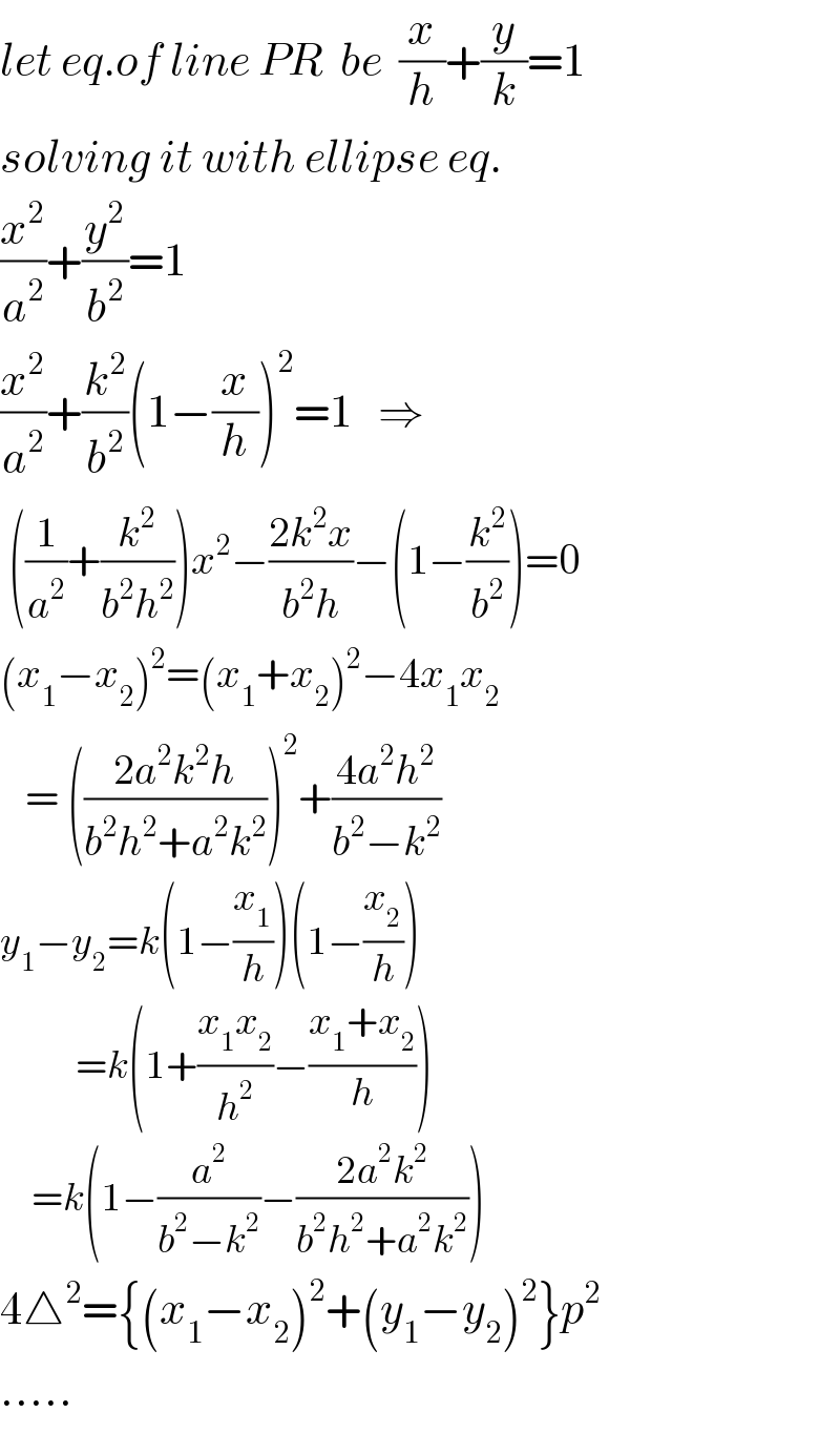 let eq.of line PR  be  (x/h)+(y/k)=1  solving it with ellipse eq.  (x^2 /a^2 )+(y^2 /b^2 )=1  (x^2 /a^2 )+(k^2 /b^2 )(1−(x/h))^2 =1   ⇒   ((1/a^2 )+(k^2 /(b^2 h^2 )))x^2 −((2k^2 x)/(b^2 h))−(1−(k^2 /b^2 ))=0  (x_1 −x_2 )^2 =(x_1 +x_2 )^2 −4x_1 x_2      = (((2a^2 k^2 h)/(b^2 h^2 +a^2 k^2 )))^2 +((4a^2 h^2 )/(b^2 −k^2 ))  y_1 −y_2 =k(1−(x_1 /h))(1−(x_2 /h))              =k(1+((x_1 x_2 )/h^2 )−((x_1 +x_2 )/h))       =k(1−(a^2 /(b^2 −k^2 ))−((2a^2 k^2 )/(b^2 h^2 +a^2 k^2 )))  4△^2 ={(x_1 −x_2 )^2 +(y_1 −y_2 )^2 }p^2   .....  