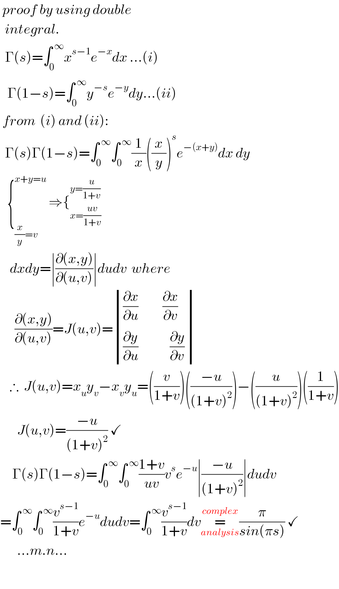  proof by using double    integral.    Γ(s)=∫_0 ^( ∞) x^(s−1) e^(−x) dx ...(i)     Γ(1−s)=∫_0 ^( ∞) y^(−s) e^(−y) dy...(ii)   from  (i) and (ii):    Γ(s)Γ(1−s)=∫_0 ^( ∞) ∫_0 ^( ∞) (1/x)((x/y))^s e^(−(x+y)) dx dy     {_((x/y)=v) ^(x+y=u)  ⇒{_(x=((uv)/(1+v))) ^(y=(u/(1+v)))       dxdy=∣((∂(x,y))/(∂(u,v)))∣dudv  where        ((∂(x,y))/(∂(u,v)))=J(u,v)= determinant ((((∂x/∂u)          (∂x/∂v))),(((∂y/∂u)             (∂y/∂v) )))      ∴  J(u,v)=x_u y_v −x_v y_u =((v/(1+v)))(((−u)/((1+v)^2 )))−((u/((1+v)^2 )))((1/(1+v)))         J(u,v)=((−u)/((1+v)^2 )) ✓       Γ(s)Γ(1−s)=∫_0 ^( ∞) ∫_0 ^( ∞) ((1+v)/(uv))v^s e^(−u) ∣((−u)/((1+v)^2 ))∣dudv  =∫_0 ^( ∞) ∫_0 ^( ∞) (v^(s−1) /(1+v))e^(−u) dudv=∫_0 ^( ∞) (v^(s−1) /(1+v))dv=_(analysis) ^(complex) (π/(sin(πs))) ✓         ...m.n...    