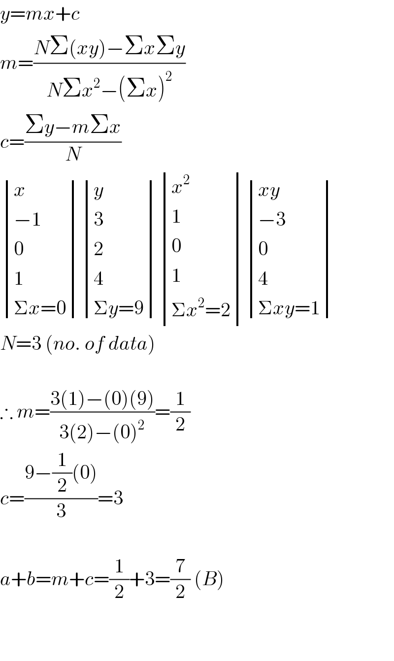 y=mx+c  m=((NΣ(xy)−ΣxΣy)/(NΣx^2 −(Σx)^2 ))  c=((Σy−mΣx)/N)   determinant ((x),((−1)),(0),(1),((Σx=0))) determinant ((y),(3),(2),(4),((Σy=9))) determinant ((x^2 ),(1),(0),(1),((Σx^2 =2))) determinant (((xy)),((−3)),(0),(4),((Σxy=1)))  N=3 (no. of data)    ∴ m=((3(1)−(0)(9))/(3(2)−(0)^2 ))=(1/2)  c=((9−(1/2)(0))/3)=3    a+b=m+c=(1/2)+3=(7/2) (B)      