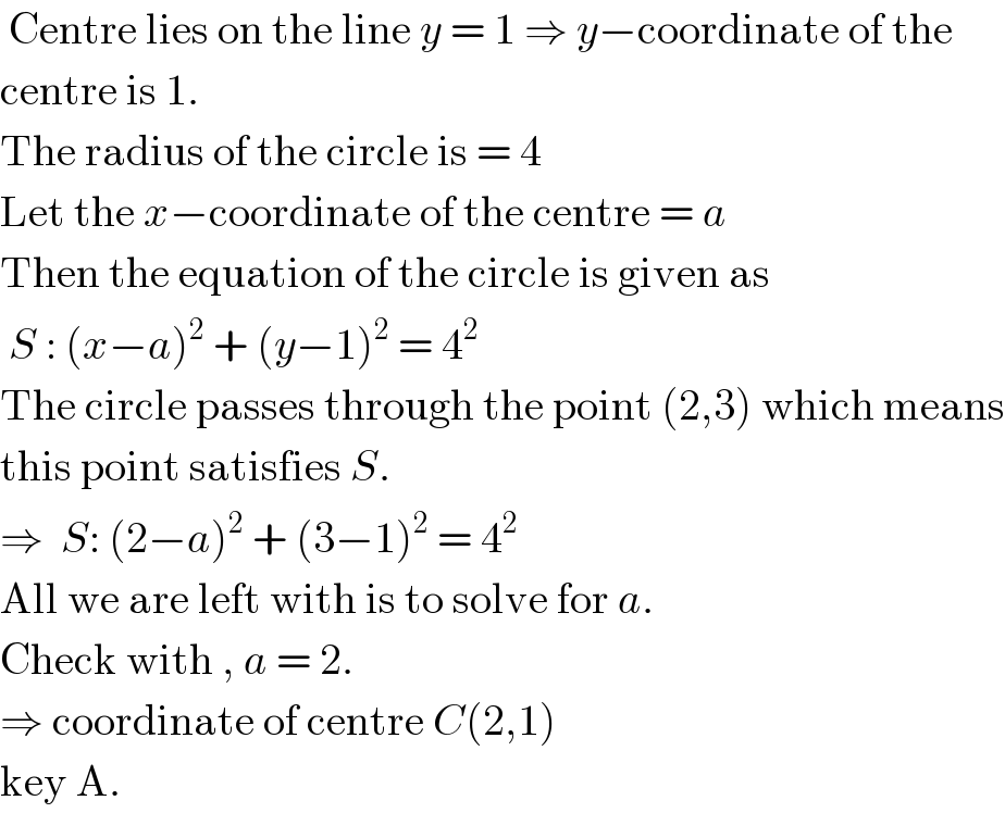 Centre lies on the line y = 1 ⇒ y−coordinate of the   centre is 1.   The radius of the circle is = 4  Let the x−coordinate of the centre = a  Then the equation of the circle is given as   S : (x−a)^2  + (y−1)^2  = 4^2   The circle passes through the point (2,3) which means  this point satisfies S.  ⇒  S: (2−a)^2  + (3−1)^2  = 4^2   All we are left with is to solve for a.  Check with , a = 2.  ⇒ coordinate of centre C(2,1)    key A.  