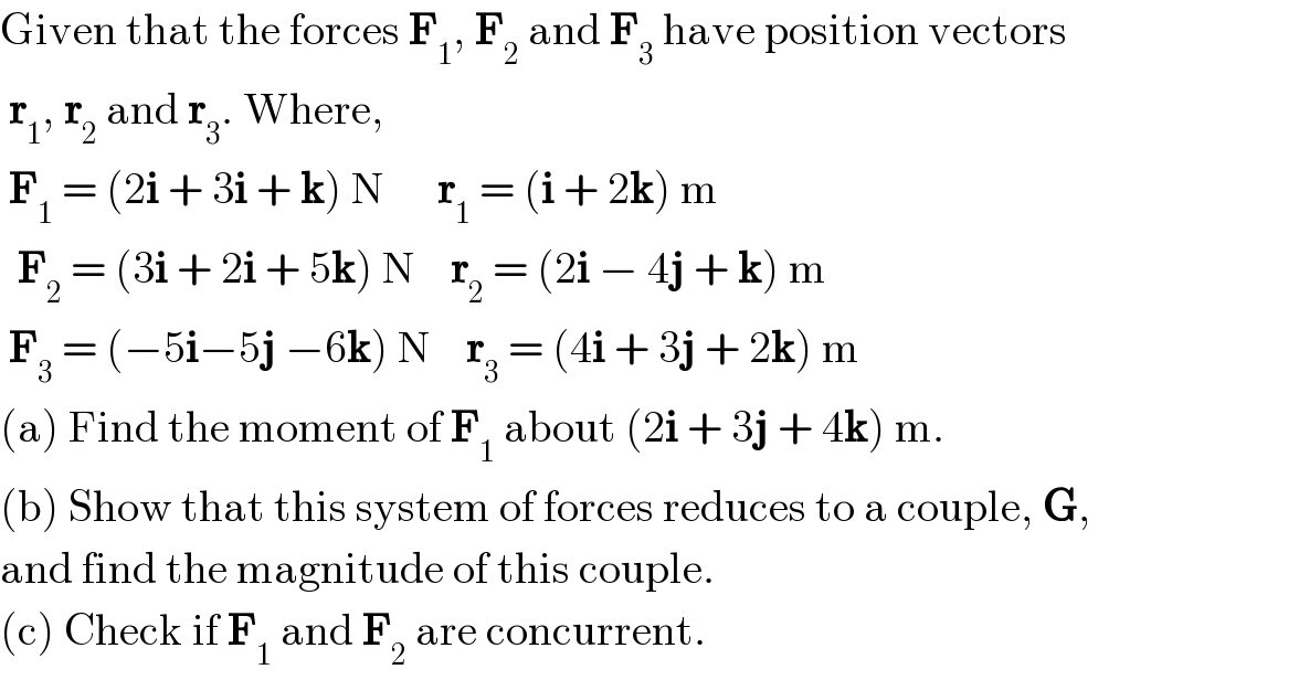 Given that the forces F_1 , F_2  and F_3  have position vectors   r_1 , r_2  and r_3 . Where,   F_1  = (2i + 3i + k) N      r_1  = (i + 2k) m    F_2  = (3i + 2i + 5k) N    r_2  = (2i − 4j + k) m   F_3  = (−5i−5j −6k) N    r_3  = (4i + 3j + 2k) m  (a) Find the moment of F_1  about (2i + 3j + 4k) m.  (b) Show that this system of forces reduces to a couple, G,   and find the magnitude of this couple.  (c) Check if F_1  and F_2  are concurrent.  