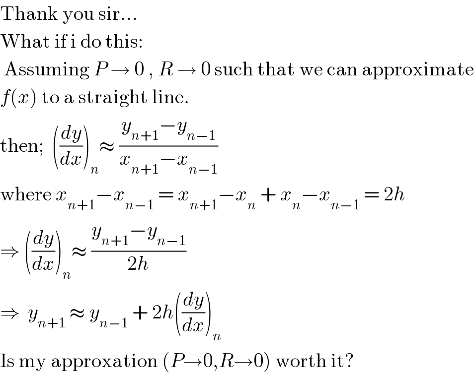 Thank you sir...  What if i do this:   Assuming P → 0 , R → 0 such that we can approximate  f(x) to a straight line.  then;  ((dy/dx))_n ≈ ((y_(n+1) −y_(n−1) )/(x_(n+1) −x_(n−1) ))  where x_(n+1) −x_(n−1)  = x_(n+1) −x_n  + x_n −x_(n−1)  = 2h  ⇒ ((dy/dx))_n ≈ ((y_(n+1) −y_(n−1) )/(2h))  ⇒  y_(n+1)  ≈ y_(n−1)  + 2h((dy/dx))_n   Is my approxation (P→0,R→0) worth it?  