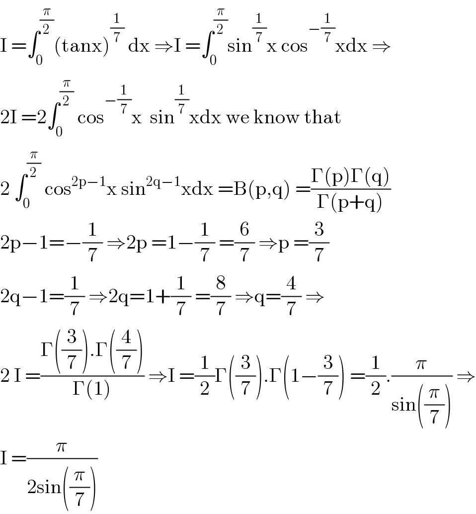 I =∫_0 ^(π/2) (tanx)^(1/7)  dx ⇒I =∫_0 ^(π/2) sin^(1/7) x cos^(−(1/7)) xdx ⇒  2I =2∫_0 ^(π/2)  cos^(−(1/7)) x  sin^(1/7) xdx we know that  2 ∫_0 ^(π/2)  cos^(2p−1) x sin^(2q−1) xdx =B(p,q) =((Γ(p)Γ(q))/(Γ(p+q)))  2p−1=−(1/7) ⇒2p =1−(1/7) =(6/7) ⇒p =(3/7)  2q−1=(1/7) ⇒2q=1+(1/7) =(8/7) ⇒q=(4/7) ⇒   2 I =((Γ((3/7)).Γ((4/7)))/(Γ(1))) ⇒I =(1/2)Γ((3/7)).Γ(1−(3/7)) =(1/2).(π/(sin((π/7)))) ⇒  I =(π/(2sin((π/7))))  