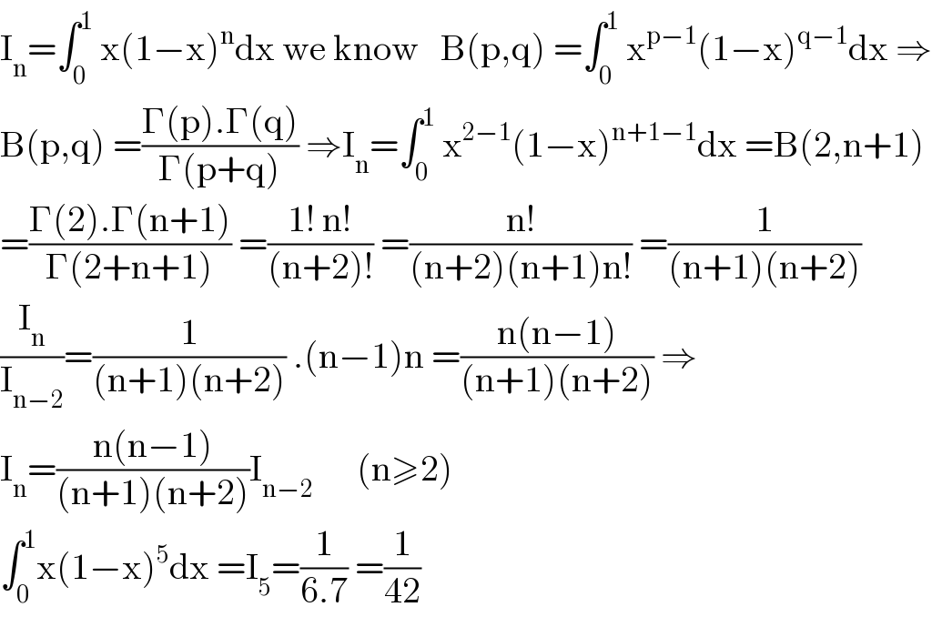 I_n =∫_0 ^1  x(1−x)^n dx we know   B(p,q) =∫_0 ^1  x^(p−1) (1−x)^(q−1) dx ⇒  B(p,q) =((Γ(p).Γ(q))/(Γ(p+q))) ⇒I_n =∫_0 ^1  x^(2−1) (1−x)^(n+1−1) dx =B(2,n+1)  =((Γ(2).Γ(n+1))/(Γ(2+n+1))) =((1! n!)/((n+2)!)) =((n!)/((n+2)(n+1)n!)) =(1/((n+1)(n+2)))   (I_n /I_(n−2) )=(1/((n+1)(n+2))) .(n−1)n =((n(n−1))/((n+1)(n+2))) ⇒  I_n =((n(n−1))/((n+1)(n+2)))I_(n−2)       (n≥2)  ∫_0 ^1 x(1−x)^5 dx =I_5 =(1/(6.7)) =(1/(42))  