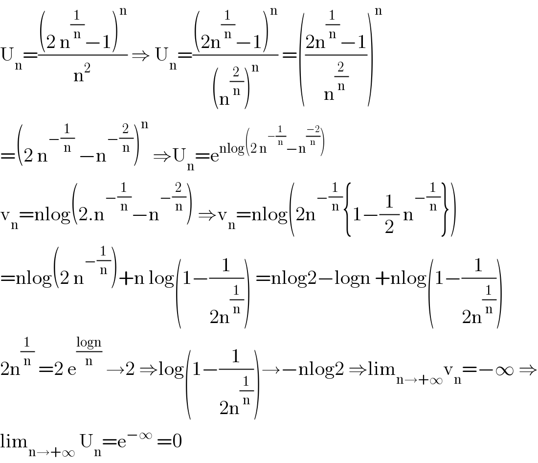 U_n =(((2 n^(1/n) −1)^n )/n^2 ) ⇒ U_n =(((2n^(1/n) −1)^n )/((n^(2/n) )^n )) =(((2n^(1/n) −1)/n^(2/n) ))^n   =(2 n^(−(1/n))  −n^(−(2/n)) )^n  ⇒U_n =e^(nlog(2 n^(−(1/n)) −n^((−2)/n) ))   v_n =nlog(2.n^(−(1/n)) −n^(−(2/n)) ) ⇒v_n =nlog(2n^(−(1/n)) {1−(1/2) n^(−(1/n)) })  =nlog(2 n^(−(1/n)) )+n log(1−(1/(2n^(1/n) ))) =nlog2−logn +nlog(1−(1/(2n^(1/n) )))  2n^(1/n)  =2 e^((logn)/n)  →2 ⇒log(1−(1/(2n^(1/n) )))→−nlog2 ⇒lim_(n→+∞) v_n =−∞ ⇒  lim_(n→+∞)  U_n =e^(−∞)  =0  