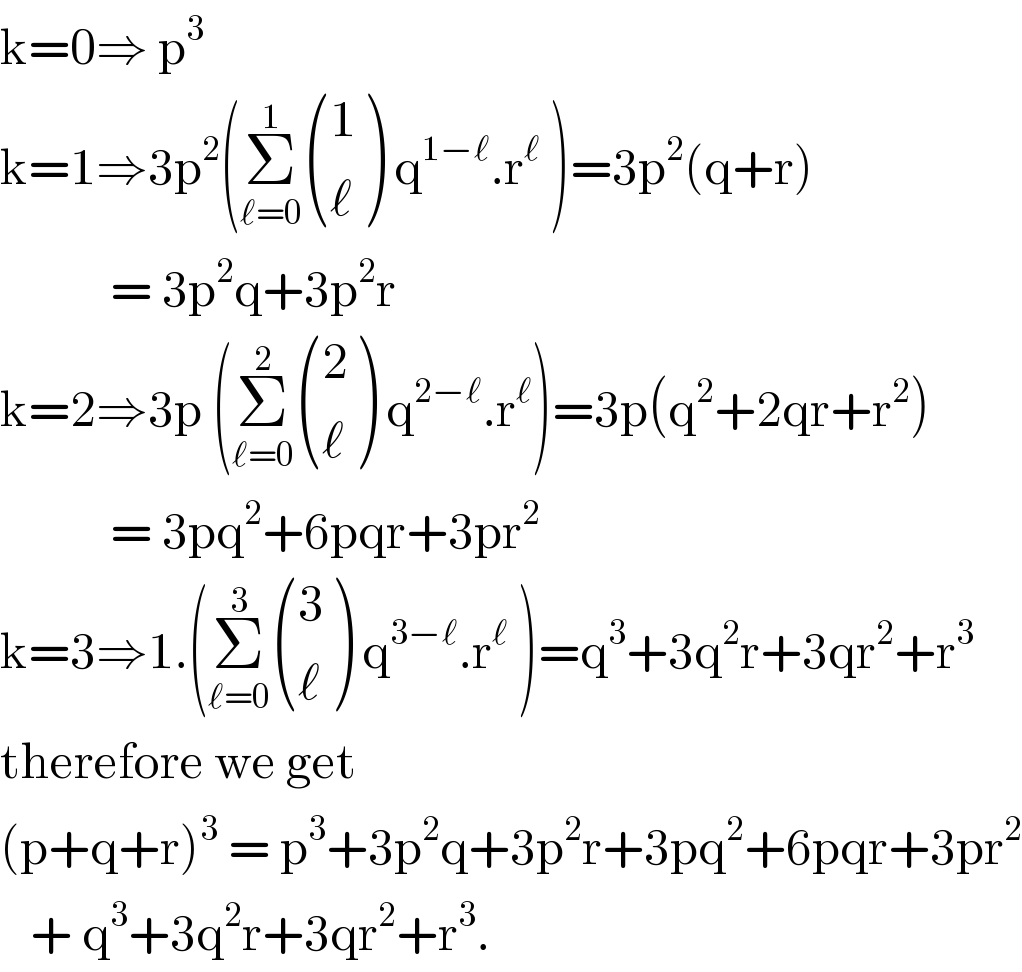 k=0⇒ p^3   k=1⇒3p^2 (Σ_(ℓ=0) ^1  ((1),(ℓ) ) q^(1−ℓ) .r^ℓ  )=3p^2 (q+r)             = 3p^2 q+3p^2 r  k=2⇒3p (Σ_(ℓ=0) ^2  ((2),(ℓ) ) q^(2−ℓ) .r^ℓ )=3p(q^2 +2qr+r^2 )             = 3pq^2 +6pqr+3pr^2   k=3⇒1.(Σ_(ℓ=0) ^3  ((3),(ℓ) ) q^(3−ℓ) .r^ℓ  )=q^3 +3q^2 r+3qr^2 +r^3   therefore we get   (p+q+r)^3  = p^3 +3p^2 q+3p^2 r+3pq^2 +6pqr+3pr^2      + q^3 +3q^2 r+3qr^2 +r^3 .   