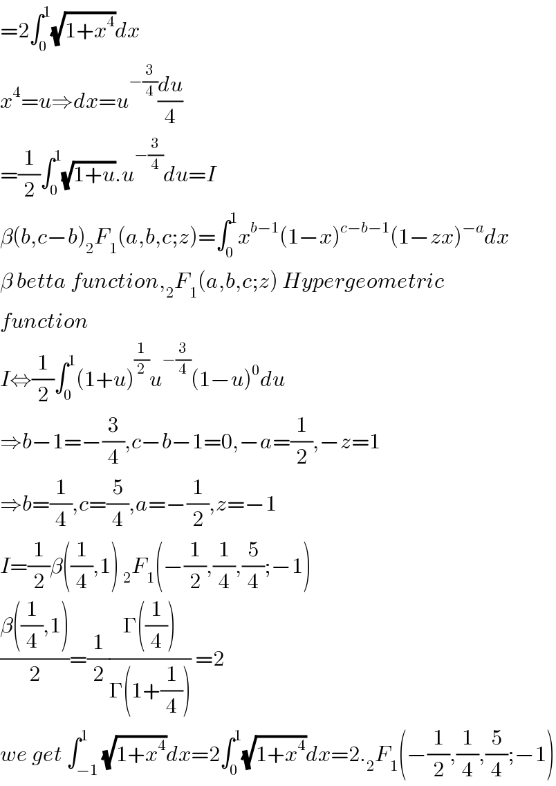 =2∫_0 ^1 (√(1+x^4 ))dx  x^4 =u⇒dx=u^(−(3/4)) (du/4)  =(1/2)∫_0 ^1 (√(1+u)).u^(−(3/4)) du=I  β(b,c−b)_2 F_1 (a,b,c;z)=∫_0 ^1 x^(b−1) (1−x)^(c−b−1) (1−zx)^(−a) dx  β betta function,_2 F_1 (a,b,c;z) Hypergeometric  function  I⇔(1/2)∫_0 ^1 (1+u)^(1/2) u^(−(3/4)) (1−u)^0 du  ⇒b−1=−(3/4),c−b−1=0,−a=(1/2),−z=1  ⇒b=(1/4),c=(5/4),a=−(1/2),z=−1  I=(1/2)β((1/4),1) _2 F_1 (−(1/2),(1/4),(5/4);−1)  ((β((1/4),1))/2)=(1/2)((Γ((1/4)))/(Γ(1+(1/4)))) =2  we get ∫_(−1) ^1 (√(1+x^4 ))dx=2∫_0 ^1 (√(1+x^4 ))dx=2._2 F_1 (−(1/2),(1/4),(5/4);−1)  