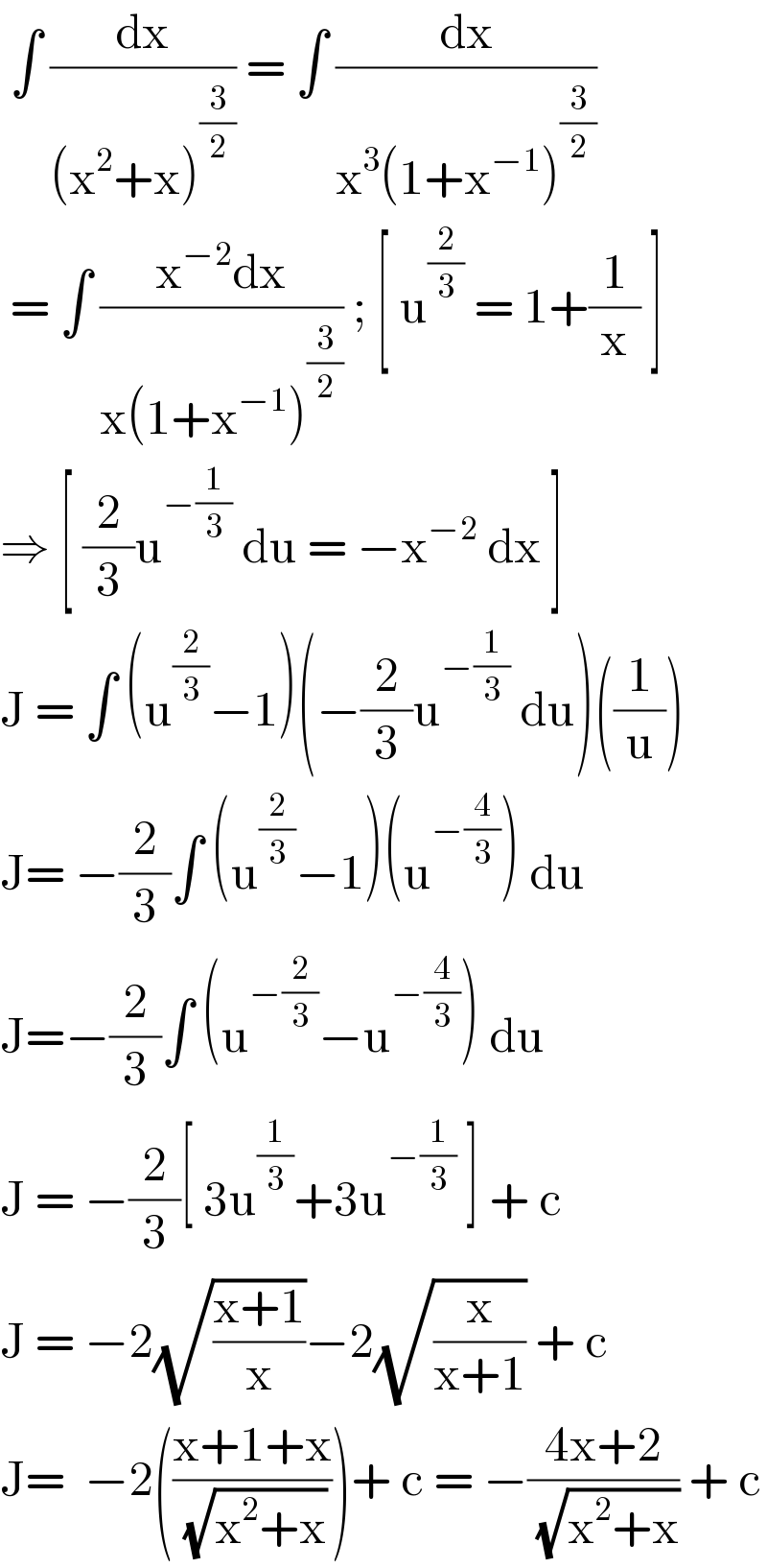  ∫ (dx/((x^2 +x)^(3/2) )) = ∫ (dx/(x^3 (1+x^(−1) )^(3/2) ))   = ∫ ((x^(−2) dx)/(x(1+x^(−1) )^(3/2) )) ; [ u^(2/3)  = 1+(1/x) ]  ⇒ [ (2/3)u^(−(1/3))  du = −x^(−2)  dx ]  J = ∫ (u^(2/3) −1)(−(2/3)u^(−(1/3))  du)((1/u))  J= −(2/3)∫ (u^(2/3) −1)(u^(−(4/3)) ) du  J=−(2/3)∫ (u^(−(2/3)) −u^(−(4/3)) ) du   J = −(2/3)[ 3u^(1/3) +3u^(−(1/3))  ] + c   J = −2(√((x+1)/x))−2(√(x/(x+1))) + c   J=  −2(((x+1+x)/( (√(x^2 +x)))))+ c = −((4x+2)/( (√(x^2 +x)))) + c  