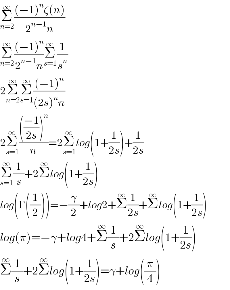 Σ_(n=2) ^∞ (((−1)^n ζ(n))/(2^(n−1) n))  Σ_(n=2) ^∞ (((−1)^n )/(2^(n−1) n))Σ_(s=1) ^∞ (1/s^n )  2Σ_(n=2) ^∞ Σ_(s=1) ^∞ (((−1)^n )/((2s)^n n))  2Σ_(s=1) ^∞ (((((−1)/(2s)))^n )/n)=2Σ_(s=1) ^∞ log(1+(1/(2s)))+(1/(2s))  Σ_(s=1) ^∞ (1/s)+2Σ^∞ log(1+(1/(2s)))  log(Γ((1/2)))=−(γ/2)+log2+Σ^∞ (1/(2s))+Σ^∞ log(1+(1/(2s)))  log(π)=−γ+log4+Σ^∞ (1/s)+2Σ^∞ log(1+(1/(2s)))  Σ^∞ (1/s)+2Σ^∞ log(1+(1/(2s)))=γ+log((π/4))  