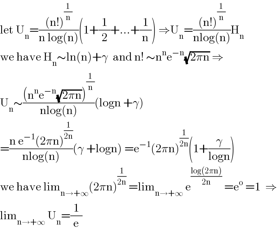let U_n =(((n!)^(1/n) )/(n log(n)))(1+(1/2)+...+(1/n)) ⇒U_n =(((n!)^(1/n) )/(nlog(n)))H_n   we have H_n ∼ln(n)+γ  and n! ∼n^n e^(−n) (√(2πn)) ⇒  U_n ∼(((n^n e^(−n) (√(2πn)))^(1/n) )/(nlog(n)))(logn +γ)  =((n e^(−1) (2πn)^(1/(2n)) )/(nlog(n)))(γ +logn) =e^(−1) (2πn)^(1/(2n)) (1+(γ/(logn)))  we have lim_(n→+∞) (2πn)^(1/(2n))  =lim_(n→+∞)  e^((log(2πn))/(2n))  =e^o  =1  ⇒  lim_(n→+∞)  U_n =(1/e)    