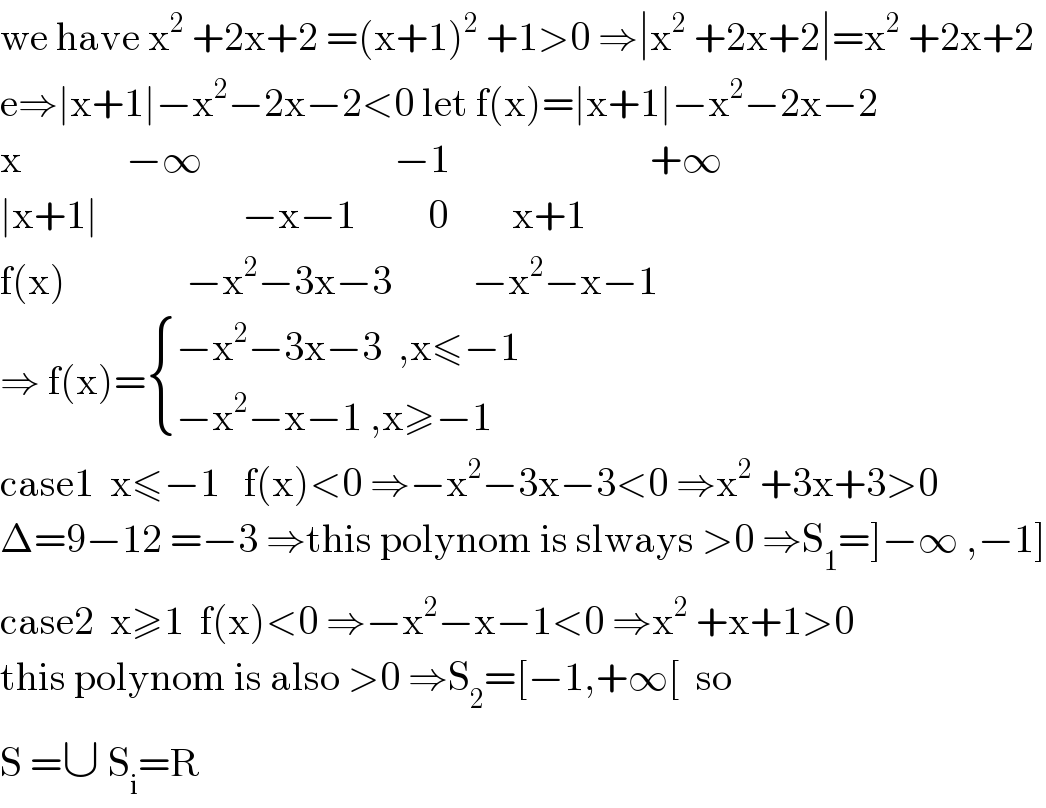 we have x^2  +2x+2 =(x+1)^2  +1>0 ⇒∣x^2  +2x+2∣=x^2  +2x+2  e⇒∣x+1∣−x^2 −2x−2<0 let f(x)=∣x+1∣−x^2 −2x−2  x             −∞                        −1                         +∞  ∣x+1∣                  −x−1         0        x+1  f(x)               −x^2 −3x−3          −x^2 −x−1   ⇒ f(x)= { ((−x^2 −3x−3  ,x≤−1)),((−x^2 −x−1 ,x≥−1)) :}  case1  x≤−1   f(x)<0 ⇒−x^2 −3x−3<0 ⇒x^2  +3x+3>0  Δ=9−12 =−3 ⇒this polynom is slways >0 ⇒S_1 =]−∞ ,−1]  case2  x≥1  f(x)<0 ⇒−x^2 −x−1<0 ⇒x^2  +x+1>0  this polynom is also >0 ⇒S_2 =[−1,+∞[  so  S =∪ S_i =R   