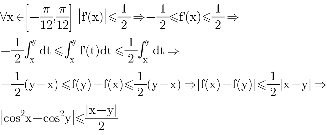 ∀x ∈[−(π/(12)),(π/(12))]  ∣f^′ (x)∣≤(1/2) ⇒−(1/2)≤f^′ (x)≤(1/2) ⇒  −(1/2)∫_x ^y  dt ≤∫_x ^y  f^′ (t)dt ≤(1/2)∫_x ^y  dt ⇒  −(1/2)(y−x) ≤f(y)−f(x)≤(1/2)(y−x) ⇒∣f(x)−f(y)∣≤(1/2)∣x−y∣ ⇒  ∣cos^2 x−cos^2 y∣≤((∣x−y∣)/2)  