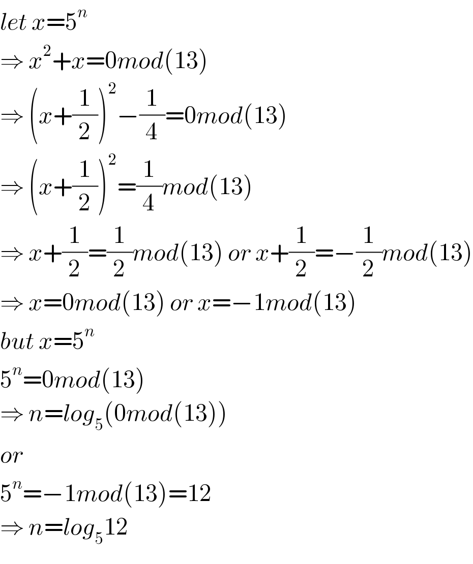 let x=5^n   ⇒ x^2 +x=0mod(13)  ⇒ (x+(1/2))^2 −(1/4)=0mod(13)  ⇒ (x+(1/2))^2 =(1/4)mod(13)  ⇒ x+(1/2)=(1/2)mod(13) or x+(1/2)=−(1/2)mod(13)  ⇒ x=0mod(13) or x=−1mod(13)  but x=5^n   5^n =0mod(13)  ⇒ n=log_5 (0mod(13))  or   5^n =−1mod(13)=12  ⇒ n=log_5 12  