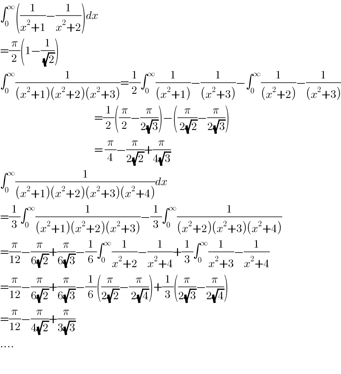 ∫_0 ^∞ ((1/(x^2 +1))−(1/(x^2 +2)))dx  =(π/2)(1−(1/( (√2))))  ∫_0 ^∞ (1/((x^2 +1)(x^2 +2)(x^2 +3)))=(1/2)∫_0 ^∞ (1/((x^2 +1)))−(1/((x^2 +3)))−∫_0 ^∞ (1/((x^2 +2)))−(1/((x^2 +3)))                                                       =(1/2)((π/2)−(π/(2(√3))))−((π/( 2(√2)))−(π/(2(√3))))                                                       = (π/4)−(π/(2(√2)))+(π/(4(√3)))  ∫_0 ^∞ (1/((x^2 +1)(x^2 +2)(x^2 +3)(x^2 +4)))dx  =(1/3)∫_0 ^∞ (1/((x^2 +1)(x^2 +2)(x^2 +3)))−(1/3)∫_0 ^∞ (1/((x^2 +2)(x^2 +3)(x^2 +4)))  =(π/(12))−(π/(6(√2)))+(π/(6(√3)))−(1/6)∫_0 ^∞ (1/(x^2 +2))−(1/(x^2 +4))+(1/3)∫_0 ^∞ (1/(x^2 +3))−(1/(x^2 +4))  =(π/(12))−(π/(6(√2)))+(π/(6(√3)))−(1/6)((π/(2(√2)))−(π/( 2(√4))))+(1/3)((π/(2(√3)))−(π/(2(√4))))  =(π/(12))−(π/(4(√2)))+(π/(3(√3)))  ....    