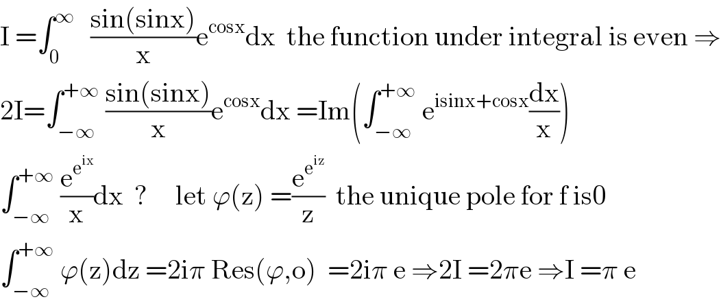 I =∫_0 ^∞    ((sin(sinx))/x)e^(cosx) dx  the function under integral is even ⇒  2I=∫_(−∞) ^(+∞)  ((sin(sinx))/x)e^(cosx) dx =Im(∫_(−∞) ^(+∞)  e^(isinx+cosx) (dx/x))  ∫_(−∞) ^(+∞)  (e^e^(ix)  /x)dx  ?     let ϕ(z) =(e^e^(iz)  /z)  the unique pole for f is0  ∫_(−∞) ^(+∞)  ϕ(z)dz =2iπ Res(ϕ,o)  =2iπ e ⇒2I =2πe ⇒I =π e  