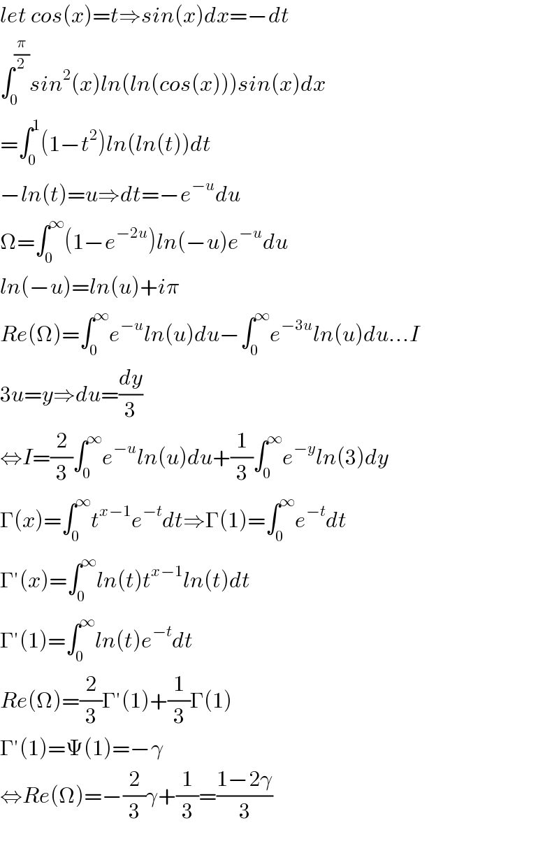 let cos(x)=t⇒sin(x)dx=−dt  ∫_0 ^(π/2) sin^2 (x)ln(ln(cos(x)))sin(x)dx  =∫_0 ^1 (1−t^2 )ln(ln(t))dt  −ln(t)=u⇒dt=−e^(−u) du  Ω=∫_0 ^∞ (1−e^(−2u) )ln(−u)e^(−u) du  ln(−u)=ln(u)+iπ  Re(Ω)=∫_0 ^∞ e^(−u) ln(u)du−∫_0 ^∞ e^(−3u) ln(u)du...I  3u=y⇒du=(dy/3)  ⇔I=(2/3)∫_0 ^∞ e^(−u) ln(u)du+(1/3)∫_0 ^∞ e^(−y) ln(3)dy  Γ(x)=∫_0 ^∞ t^(x−1) e^(−t) dt⇒Γ(1)=∫_0 ^∞ e^(−t) dt  Γ′(x)=∫_0 ^∞ ln(t)t^(x−1) ln(t)dt  Γ′(1)=∫_0 ^∞ ln(t)e^(−t) dt  Re(Ω)=(2/3)Γ′(1)+(1/3)Γ(1)  Γ′(1)=Ψ(1)=−γ  ⇔Re(Ω)=−(2/3)γ+(1/3)=((1−2γ)/3)    