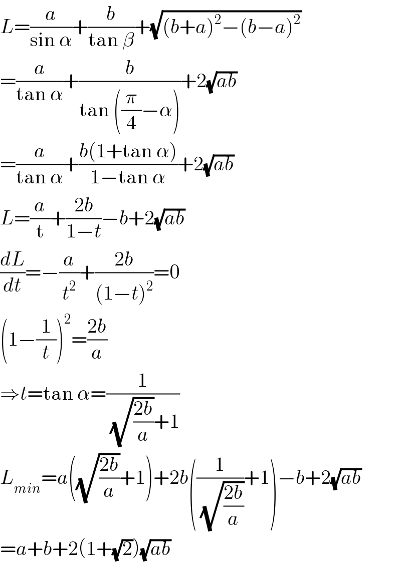 L=(a/(sin α))+(b/(tan β))+(√((b+a)^2 −(b−a)^2 ))  =(a/(tan α))+(b/(tan ((π/4)−α)))+2(√(ab))  =(a/(tan α))+((b(1+tan α))/(1−tan α))+2(√(ab))  L=(a/t)+((2b)/(1−t))−b+2(√(ab))  (dL/dt)=−(a/t^2 )+((2b)/((1−t)^2 ))=0  (1−(1/t))^2 =((2b)/a)  ⇒t=tan α=(1/( (√((2b)/a))+1))  L_(min) =a((√((2b)/a))+1)+2b((1/( (√((2b)/a))))+1)−b+2(√(ab))  =a+b+2(1+(√2))(√(ab))  