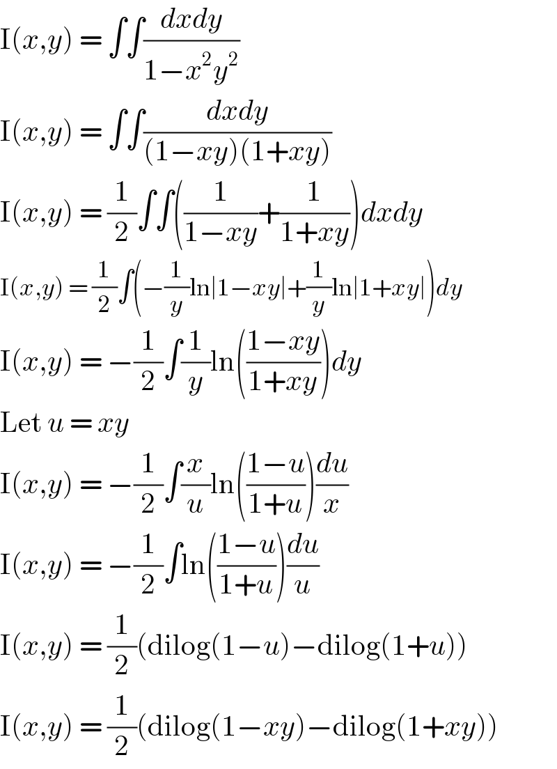 I(x,y) = ∫∫((dxdy)/(1−x^2 y^2 ))  I(x,y) = ∫∫((dxdy)/((1−xy)(1+xy)))  I(x,y) = (1/2)∫∫((1/(1−xy))+(1/(1+xy)))dxdy  I(x,y) = (1/2)∫(−(1/y)ln∣1−xy∣+(1/y)ln∣1+xy∣)dy  I(x,y) = −(1/2)∫(1/y)ln(((1−xy)/(1+xy)))dy  Let u = xy  I(x,y) = −(1/2)∫(x/u)ln(((1−u)/(1+u)))(du/x)  I(x,y) = −(1/2)∫ln(((1−u)/(1+u)))(du/u)  I(x,y) = (1/2)(dilog(1−u)−dilog(1+u))  I(x,y) = (1/2)(dilog(1−xy)−dilog(1+xy))  