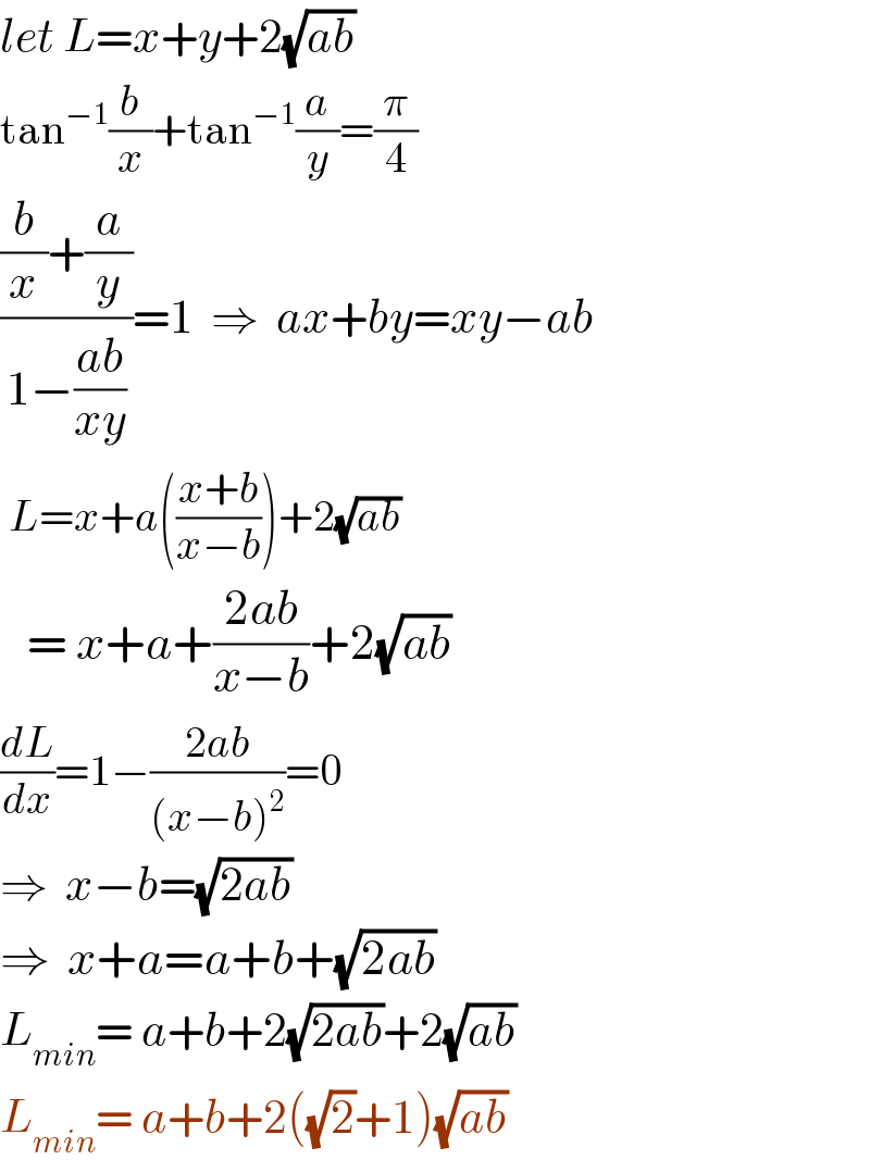 let L=x+y+2(√(ab))  tan^(−1) (b/x)+tan^(−1) (a/y)=(π/4)  (((b/x)+(a/y))/(1−((ab)/(xy))))=1  ⇒  ax+by=xy−ab   L=x+a(((x+b)/(x−b)))+2(√(ab))     = x+a+((2ab)/(x−b))+2(√(ab))  (dL/dx)=1−((2ab)/((x−b)^2 ))=0  ⇒  x−b=(√(2ab))     ⇒  x+a=a+b+(√(2ab))  L_(min) = a+b+2(√(2ab))+2(√(ab))  L_(min) = a+b+2((√2)+1)(√(ab))   
