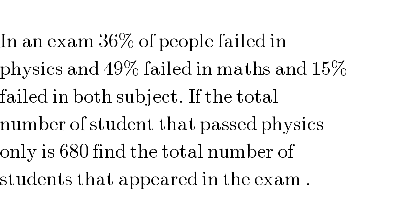   In an exam 36% of people failed in   physics and 49% failed in maths and 15%  failed in both subject. If the total   number of student that passed physics  only is 680 find the total number of  students that appeared in the exam .  