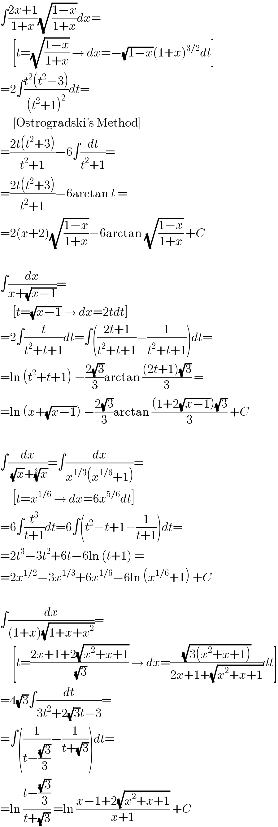 ∫((2x+1)/(1+x))(√((1−x)/(1+x)))dx=       [t=(√((1−x)/(1+x))) → dx=−(√(1−x))(1+x)^(3/2) dt]  =2∫((t^2 (t^2 −3))/((t^2 +1)^2 ))dt=       [Ostrogradski′s Method]  =((2t(t^2 +3))/(t^2 +1))−6∫(dt/(t^2 +1))=  =((2t(t^2 +3))/(t^2 +1))−6arctan t =  =2(x+2)(√((1−x)/(1+x)))−6arctan (√((1−x)/(1+x))) +C    ∫(dx/(x+(√(x−1))))=       [t=(√(x−1)) → dx=2tdt]  =2∫(t/(t^2 +t+1))dt=∫(((2t+1)/(t^2 +t+1))−(1/(t^2 +t+1)))dt=  =ln (t^2 +t+1) −((2(√3))/3)arctan (((2t+1)(√3))/3) =  =ln (x+(√(x−1))) −((2(√3))/3)arctan (((1+2(√(x−1)))(√3))/3) +C    ∫(dx/( (√x)+(x)^(1/3) ))=∫(dx/(x^(1/3) (x^(1/6) +1)))=       [t=x^(1/6)  → dx=6x^(5/6) dt]  =6∫(t^3 /(t+1))dt=6∫(t^2 −t+1−(1/(t+1)))dt=  =2t^3 −3t^2 +6t−6ln (t+1) =  =2x^(1/2) −3x^(1/3) +6x^(1/6) −6ln (x^(1/6) +1) +C    ∫(dx/((1+x)(√(1+x+x^2 ))))=       [t=((2x+1+2(√(x^2 +x+1)))/( (√3))) → dx=((√(3(x^2 +x+1)))/(2x+1+(√(x^2 +x+1))))dt]  =4(√3)∫(dt/(3t^2 +2(√3)t−3))=  =∫((1/(t−((√3)/3)))−(1/(t+(√3))))dt=  =ln ((t−((√3)/3))/(t+(√3))) =ln ((x−1+2(√(x^2 +x+1)))/(x+1)) +C  