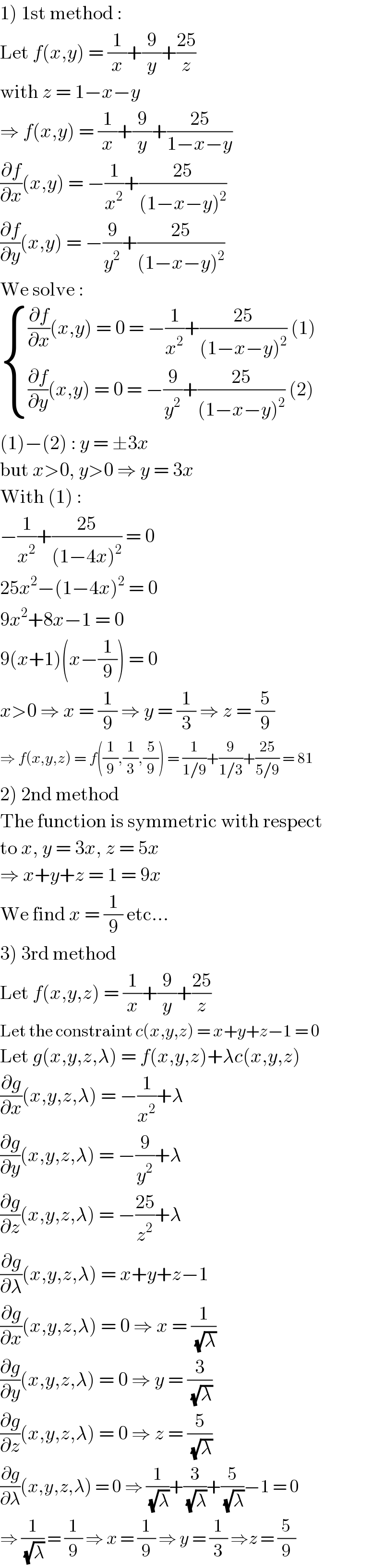 1) 1st method :  Let f(x,y) = (1/x)+(9/y)+((25)/z)  with z = 1−x−y  ⇒ f(x,y) = (1/x)+(9/y)+((25)/(1−x−y))  (∂f/∂x)(x,y) = −(1/x^2 )+((25)/((1−x−y)^2 ))  (∂f/∂y)(x,y) = −(9/y^2 )+((25)/((1−x−y)^2 ))  We solve :   { (((∂f/∂x)(x,y) = 0 = −(1/x^2 )+((25)/((1−x−y)^2 )) (1))),(((∂f/∂y)(x,y) = 0 = −(9/y^2 )+((25)/((1−x−y)^2 )) (2))) :}_   (1)−(2) : y = ±3x  but x>0, y>0 ⇒ y = 3x  With (1) :  −(1/x^2 )+((25)/((1−4x)^2 )) = 0  25x^2 −(1−4x)^2  = 0  9x^2 +8x−1 = 0  9(x+1)(x−(1/9)) = 0  x>0 ⇒ x = (1/9) ⇒ y = (1/3) ⇒ z = (5/9)  ⇒ f(x,y,z) = f((1/9),(1/3),(5/9)) = (1/(1/9))+(9/(1/3))+((25)/(5/9)) = 81  2) 2nd method  The function is symmetric with respect  to x, y = 3x, z = 5x  ⇒ x+y+z = 1 = 9x  We find x = (1/9) etc...  3) 3rd method  Let f(x,y,z) = (1/x)+(9/y)+((25)/z)  Let the constraint c(x,y,z) = x+y+z−1 = 0  Let g(x,y,z,λ) = f(x,y,z)+λc(x,y,z)  (∂g/∂x)(x,y,z,λ) = −(1/x^2 )+λ  (∂g/∂y)(x,y,z,λ) = −(9/y^2 )+λ  (∂g/∂z)(x,y,z,λ) = −((25)/z^2 )+λ  (∂g/∂λ)(x,y,z,λ) = x+y+z−1  (∂g/∂x)(x,y,z,λ) = 0 ⇒ x = (1/( (√λ)))  (∂g/∂y)(x,y,z,λ) = 0 ⇒ y = (3/( (√λ)))  (∂g/∂z)(x,y,z,λ) = 0 ⇒ z = (5/( (√λ)))  (∂g/∂λ)(x,y,z,λ) = 0 ⇒ (1/( (√λ)))+(3/( (√λ)))+(5/( (√λ)))−1 = 0  ⇒ (1/( (√λ))) = (1/9) ⇒ x = (1/9) ⇒ y = (1/3) ⇒z = (5/9)  