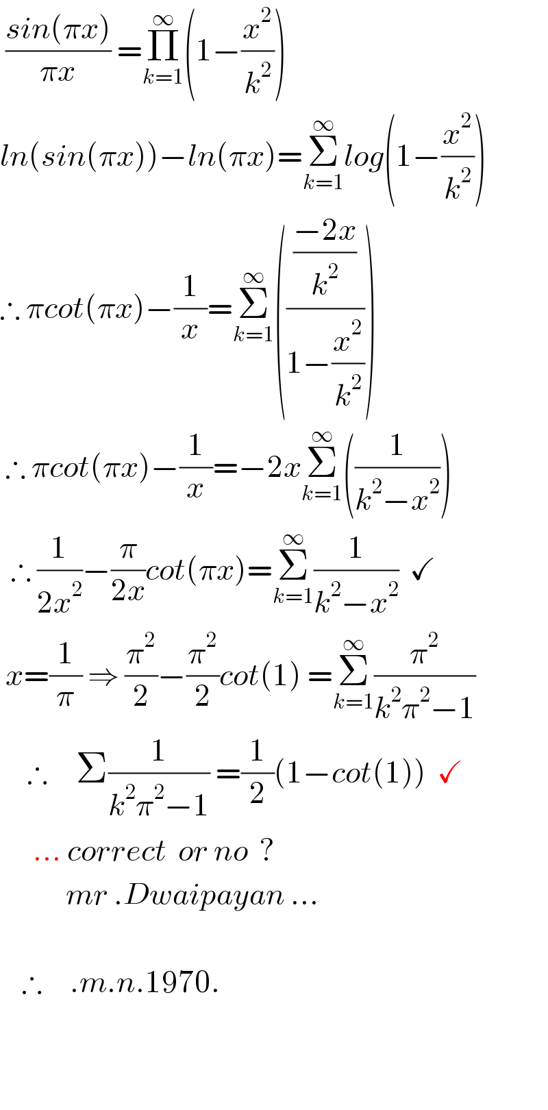  ((sin(πx))/(πx)) =Π_(k=1) ^∞ (1−(x^2 /k^2 ))  ln(sin(πx))−ln(πx)=Σ_(k=1) ^∞ log(1−(x^2 /k^2 ))  ∴ πcot(πx)−(1/x)=Σ_(k=1) ^∞ ((((−2x)/k^2 )/(1−(x^2 /k^2 ))))   ∴ πcot(πx)−(1/x)=−2xΣ_(k=1) ^∞ ((1/(k^2 −x^2 )))    ∴ (1/(2x^2 ))−(π/(2x))cot(πx)=Σ_(k=1) ^∞ (1/(k^2 −x^2 ))  ✓   x=(1/π) ⇒ (π^2 /2)−(π^2 /2)cot(1) =Σ_(k=1) ^∞ (π^2 /(k^2 π^2 −1))       ∴     Σ(1/(k^2 π^2 −1)) =(1/2)(1−cot(1))  ✓        ... correct  or no  ?              mr .Dwaipayan ...        ∴     .m.n.1970.                