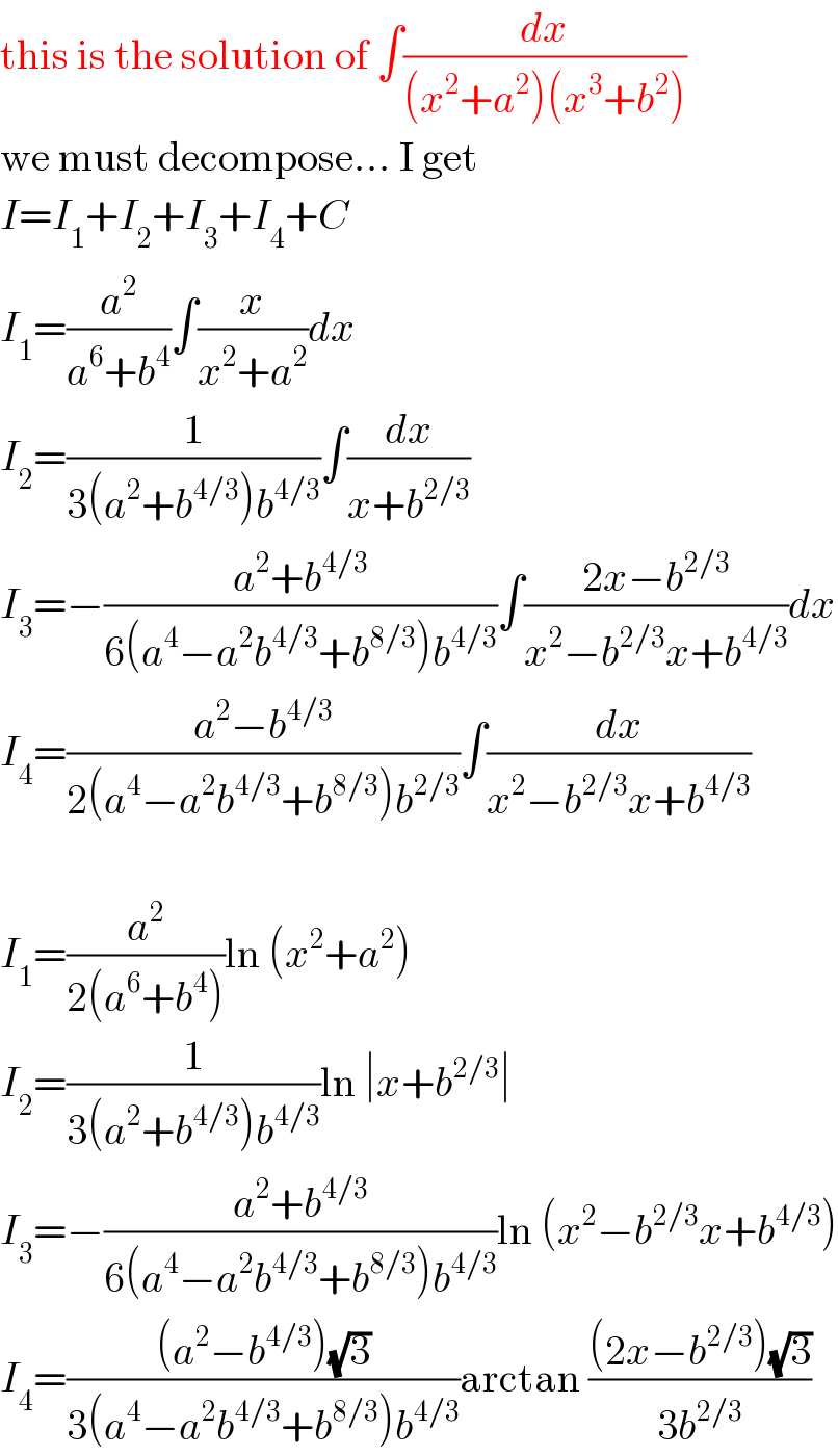 this is the solution of ∫(dx/((x^2 +a^2 )(x^3 +b^2 )))  we must decompose... I get  I=I_1 +I_2 +I_3 +I_4 +C  I_1 =(a^2 /(a^6 +b^4 ))∫(x/(x^2 +a^2 ))dx  I_2 =(1/(3(a^2 +b^(4/3) )b^(4/3) ))∫(dx/(x+b^(2/3) ))  I_3 =−((a^2 +b^(4/3) )/(6(a^4 −a^2 b^(4/3) +b^(8/3) )b^(4/3) ))∫((2x−b^(2/3) )/(x^2 −b^(2/3) x+b^(4/3) ))dx  I_4 =((a^2 −b^(4/3) )/(2(a^4 −a^2 b^(4/3) +b^(8/3) )b^(2/3) ))∫(dx/(x^2 −b^(2/3) x+b^(4/3) ))    I_1 =(a^2 /(2(a^6 +b^4 )))ln (x^2 +a^2 )  I_2 =(1/(3(a^2 +b^(4/3) )b^(4/3) ))ln ∣x+b^(2/3) ∣  I_3 =−((a^2 +b^(4/3) )/(6(a^4 −a^2 b^(4/3) +b^(8/3) )b^(4/3) ))ln (x^2 −b^(2/3) x+b^(4/3) )  I_4 =(((a^2 −b^(4/3) )(√3))/(3(a^4 −a^2 b^(4/3) +b^(8/3) )b^(4/3) ))arctan (((2x−b^(2/3) )(√3))/(3b^(2/3) ))  